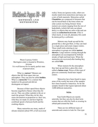 72
M eteo rs and
M eteo rites
Photo Courtesy NASA
Barrington crater is located in Winslow,
Arizona.
It is well known for its nearly perfect state
of preservation.
What is a meteor? Meteors are
objects that fall from space into our
atmosphere. They can also be called bolides.
What is a meteorite? It is a meteor that
landed on the ground and did not
disintegrate on impact.
Because of their speed these objects
become engulfed in flames when they hit
our air. They can either explode in the air or
reach the ground. When they do hit, they
cause devastation in proportion to: their size,
what they are made of, and how high the
combined speed is between Earth and the
crashing objects.
Many meteorites are stony, made of
silicate minerals (about 94% of all recovered
rocks). Some are igneous rocks, others are
mostly metal (iron meteorites) and many are
a mix of both materials. Meteorites called
Chondrites are composed of elements that
can be traced back to the times when our
solar system was being formed. Some
meteors are comets ranging from the size of
basketballs, (which fall onto our planet
daily); to objects that are miles wide and can
cause an extinction level event. (This is
when much, or even all, planetary life could
be destroyed by a collision).
Meteors may break up and hit the
ground like a shot gun blast, or they can land
in a single piece and create impact craters.
These small rocks entering in our
atmosphere in groups are called meteor
showers. Large meteors coming through the
atmosphere are accompanied by brilliant
streaks of light and loud roars. When the
meteorites are recovered after landing they
are called falls.
When meteors hit the atmosphere
they heat up and form a glass-like crust
called a fusion crust. Pieces of this type of
glass are commonly found near impact
craters.
Meteorites have been found in many
areas of the world, but most of the samples
have been located in Antarctica. So far the
samples found in that region represent about
3,000 different meteorites.
NEOs
Near Earth Objects are mainly
asteroids, but they can also be short term
comets that are orbit the Earth or crossing its
orbital path around the Sun.
There are two different types of
asteroids and comets to look for. One type
 