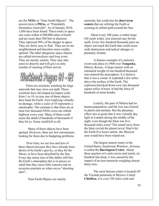73
are the NEOs or “Near Earth Objects”. The
newest term is PHAs, or “Potentially
Hazardous Asteroids”. As of January 2010,
1,086 have been found. These rocks in space
can come within 4,500,000 miles of Earth
and are more than 500 feet in diameter.
They represent 90% of the danger in space.
They are fairly easy to find. They are in our
neighborhood and therefore more readily
spotted. The other dangerous space objects
are called intermediates and long terms.
They are mostly comets. They may take
years to drop by and will give us only
months of warning of their arrival.
There are scientists watching for large
asteroids that may cross our path. These
scientists have developed an impact scale
from 1 to 10, in case one of these objects
does head for Earth. Zero implying virtually
no damage, while a scale of 10 represents a
catastrophe. The estimate is that there are at
least two thousand NEOs cross our orbital
highway every year. Many of them could
cause the death of hundreds of thousands if
they hit us. Some could kill us all.
Many of these objects have been
spotted. However, there are few astronomers
looking for them due to budgeting problems.
Over time, we see less and less of
these objects because they have already been
drawn in by Earth’s gravity, or they hit the
Moon, or have been absorbed by the Sun.
Every day many tons of this debris still hits
the Earth’s atmosphere but is in pieces so
small that they cause little concern and on
occasion entertain us when see as “shooting
stars”.
Near Earth Objects are mainly
asteroids, but could also be short term
comets that are orbiting the Earth or
crossing its orbital path around the Sun.
About every 100 years, a rather large
(50 yards wide), iron asteroid may hit the
earth. Every few hundred thousand years an
object can reach the Earth that could cause
wide destruction and radical changes in
planetary climate.
A famous example of a meteoric
event took place in 1908 over Tunguska,
Siberia, Russia. A large meteor with an
estimated weight of one hundred thousand
tons entered the atmosphere. It is believe
that it was a comet. It exploded a few miles
above the surface of the Earth. The
explosion knocked down over one thousand
square miles of trees. It had the force of
hundreds of atom bombs.
Luckily, this part of Siberia had no
human population, and the loss was limited
to plants and animals. But the planetary
effect was so great that it was virtually day
light in London during the middle of the
night, even though the blast was five
thousand miles away! The sound wave from
the blast circled the planet twice! Had it hit
the Earth five hours earlier, the Moscow
area would have been wiped out.
The largest meteor crater in the
United States, found near Winslow, Arizona,
is called the Barrington Crater. About
three quarters of a mile across and nearly six
hundred feet deep, it was caused by the
impact of an iron meteorite weighing almost
thirty tons.
The most famous crater is located off
the Yucatan peninsula in Mexico. Called
Chichlxu, it is over 150 miles wide and
 