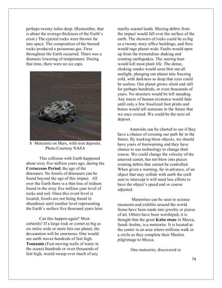 74
perhaps twenty miles deep. (Remember, that
is about the average thickness of the Earth’s
crust.) The ejected rocks were thrown far
into space. The composition of the burned
rocks produced a poisonous gas. Fires
throughout the Earth occurred. There was a
dramatic lowering of temperature. During
that time, there were no ice caps.
A Meteorite on Mars, with iron deposits.
Photo Courtesy NASA
This collision with Earth happened
about sixty five million years ago, during the
Cretaceous Period, the age of the
dinosaurs. No fossils of dinosaurs can be
found beyond the age of this impact. All
over the Earth there is a thin line of iridium
found in the sixty five million year level of
rocks and soil. Once this event level is
located, fossils are not being found in
abundance until another level representing
the Earth’s surface five thousand years later.
Can this happen again? Most
certainly! If a large rock or comet as big as
six miles wide or more hits our planet, the
devastation will be enormous. One would
see earth waves hundreds of feet high.
Tsunamis (Fast moving walls of water in
the ocean) hundreds or even thousands of
feet high, would sweep over much of any
nearby coastal lands. Blazing debris from
the impact would fall over the surface of the
earth. The showers of rocks could be as big
as a twenty story office buildings, and fires
would rage planet wide. Faults would open
up from the tremendous shaking and
creating earthquakes. The searing heat
would kill most plant life. The dense,
choking smoke would soon blot out all
sunlight, plunging our planet into freezing
cold, with darkness so deep that eyes could
be useless. Our planet grows silent and still
for perhaps hundreds, or even thousands of
years. No structure would be left standing.
Any traces of human existence would fade
until only a few fossilized foot prints and
bones would tell someone in the future that
we once existed. We could be the next oil
deposit.
Asteroids can be charted to see if they
have a chance of crossing our path far in the
future. By tracking these objects, we should
have years of forewarning and they have
chance to use technology to change their
course. We could change the velocity of the
asteroid comet, but not blow into pieces
creating debris that cannot be controlled.
When given a warning, far in advance, of an
object that may collide with earth the craft
sent to intercept it will need less efforts to
have the object’s speed and or course
adjusted.
Meteorites can be seen in science
museums and exhibits around the world.
Some have been made into jewelry or pieces
of art. Others have been worshiped; it is
thought that the great Kaba stone in Mecca,
Saudi Arabia, is a meteorite. It is located at
the center in an area where millions walk in
a circle as they complete their Muslim
pilgrimage to Mecca.
One meteorite, discovered in
 