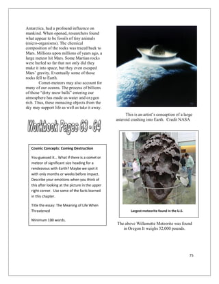 75
Antarctica, had a profound influence on
mankind. When opened, researchers found
what appear to be fossils of tiny animals
(micro-organisms). The chemical
composition of the rocks was traced back to
Mars. Millions upon millions of years ago, a
large meteor hit Mars. Some Martian rocks
were hurled so far that not only did they
make it into space, but they even escaped
Mars’ gravity. Eventually some of those
rocks fell to Earth.
Comet-meteors may also account for
many of our oceans. The process of billions
of those “dirty snow balls” entering our
atmosphere has made us water and oxygen
rich. Thus, these menacing objects from the
sky may support life as well as take it away.
This is an artist’s conception of a large
asteroid crashing into Earth. Credit NASA
The above Willamette Meteorite was found
in Oregon It weighs 32,000 pounds.
Cosmic Concepts: Coming Destruction
You guessed it… What if there is a comet or
meteor of significant size heading for a
rendezvous with Earth? Maybe we spot it
with only months or weeks before impact.
Describe your emotions when you think of
this after looking at the picture in the upper
right corner. Use some of the facts learned
in this chapter.
Title the essay: The Meaning of Life When
Threatened
Minimum 100 words.
Largest meteorite found in the U.S.
 