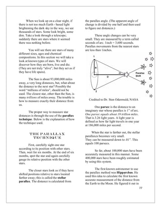 77
When we look up on a clear night, if
there is not too much Earth - based light
brightening the dark sky in the way, we see
thousands of stars. Some look bright, some
dim. Take a look through a telescope;
suddenly there are stars where it seemed
there was nothing before.
You will see there are stars of many
different sizes, ages and chemical
compositions. In this section we will take a
look at known types of stars. We will
discover how they are born, live and die.
(They are not truly “alive”, but they act as if
they have life spans).
The Sun is about 93,000,000 miles
away, a very long distances, but, what about
the distance to the next star? Possibly the
word “millions of miles”, should not be
used. The closest star, other than the Sun, is
many trillions of miles away. The trouble is
how to measure exactly their distance from
us.
The proper way to measure star
distances is through the use of the parallax
technique. Below is the explanation of how
the technique used.
The Parallax
Techniq u e
First, carefully sight one star
according to its position with other stars.
Then, wait for six months. At the end of six
months, spot the star and again carefully
gauge its relative position with the other
stars.
The closer stars look as if they have
shifted positions relative to stars located
farther away; this is called the stellar
parallax. The distance is calculated from
the parallax angle. (The apparent angle of
change is divided by one half and then used
to figure out distances.)
These angle changes can be very
small. They are measured by a term called
seconds of arc. 1inch = 3,600 seconds.
Parallax movements from the nearest stars
are less than 1inches.
Credited to Dr. Sten Odenwald, NASA
One parsec is the distance to an
imaginary star whose parallax is 1” of arc.
One parsec equals about 19 trillion miles.
That is 3.26 light years. A light year is
defined as how far light travels in one year
at 186,000 miles per second.
When the star is farther out, the stellar
parallaxes becomes very small.
They can be measured down to .01”. This
equals 100 parsecs.
So far, about 100,000 stars have been
accurately measured in this manner. Some
400,000 stars have been roughly estimated
by using this system.
The first known astronomer to use
the parallax method was Hipparchus. He
used this idea to calculate the first known
accurate measurement of the distance from
the Earth to the Moon. He figured it out in
 