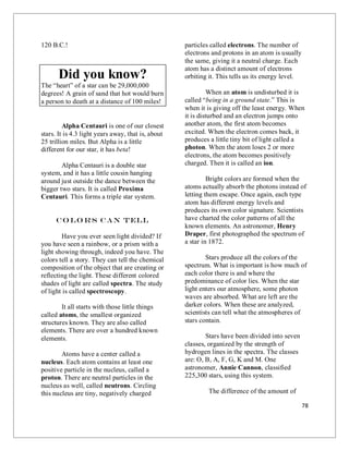 78
120 B.C.!
Did you know?
The “heart” of a star can be 29,000,000
degrees! A grain of sand that hot would burn
a person to death at a distance of 100 miles!
Alpha Centauri is one of our closest
stars. It is 4.3 light years away, that is, about
25 trillion miles. But Alpha is a little
different for our star, it has beta!
Alpha Centauri is a double star
system, and it has a little cousin hanging
around just outside the dance between the
bigger two stars. It is called Proxima
Centauri. This forms a triple star system.
Co lo rs Can Tell
Have you ever seen light divided? If
you have seen a rainbow, or a prism with a
light showing through, indeed you have. The
colors tell a story. They can tell the chemical
composition of the object that are creating or
reflecting the light. These different colored
shades of light are called spectra. The study
of light is called spectroscopy.
It all starts with those little things
called atoms, the smallest organized
structures known. They are also called
elements. There are over a hundred known
elements.
Atoms have a center called a
nucleus. Each atom contains at least one
positive particle in the nucleus, called a
proton. There are neutral particles in the
nucleus as well, called neutrons. Circling
this nucleus are tiny, negatively charged
particles called electrons. The number of
electrons and protons in an atom is usually
the same, giving it a neutral charge. Each
atom has a distinct amount of electrons
orbiting it. This tells us its energy level.
When an atom is undisturbed it is
called “being in a ground state.” This is
when it is giving off the least energy. When
it is disturbed and an electron jumps onto
another atom, the first atom becomes
excited. When the electron comes back, it
produces a little tiny bit of light called a
photon. When the atom loses 2 or more
electrons, the atom becomes positively
charged. Then it is called an ion.
Bright colors are formed when the
atoms actually absorb the photons instead of
letting them escape. Once again, each type
atom has different energy levels and
produces its own color signature. Scientists
have charted the color patterns of all the
known elements. An astronomer, Henry
Draper, first photographed the spectrum of
a star in 1872.
Stars produce all the colors of the
spectrum. What is important is how much of
each color there is and where the
predominance of color lies. When the star
light enters our atmosphere, some photon
waves are absorbed. What are left are the
darker colors. When these are analyzed,
scientists can tell what the atmospheres of
stars contain.
Stars have been divided into seven
classes, organized by the strength of
hydrogen lines in the spectra. The classes
are: O, B, A, F, G, K and M. One
astronomer, Annie Cannon, classified
225,300 stars, using this system.
The difference of the amount of
 