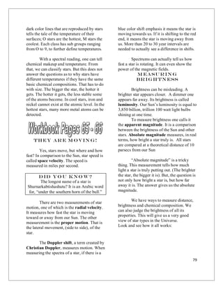 79
dark color lines that are reproduced by stars
tells the tale of the temperature of their
surfaces; O stars are the hottest, M stars the
coolest. Each class has sub groups ranging
from O to 9, to further define temperatures.
With a spectral reading, one can tell
chemical makeup and temperature. From
that, we can classify stars. But this does not
answer the questions as to why stars have
different temperatures if they have the same
basic chemical compositions. That has to do
with size. The bigger the star, the hotter it
gets. The hotter it gets, the less stable some
of the atoms become. In cool stars, iron and
nickel cannot exist at the atomic level. In the
hottest stars, many more metal atoms can be
detected.
They Ar e M o vin g!
Yes, stars move, but where and how
fast? In comparison to the Sun, star speed is
called space velocity. The speed is
measured in miles per second.
Did yo u kno w?
The longest name of a star is
Shurnarkabtishashutu? It is an Arabic word
for, “under the southern horn of the bull.”
There are two measurements of star
motion, one of which is the radial velocity.
It measures how fast the star is moving
toward or away from our Sun. The other
measurement is the proper motion. That is
the lateral movement, (side to side), of the
star.
The Doppler shift, a term created by
Christian Doppler, measures motion. When
measuring the spectra of a star, if there is a
blue color shift emphasis it means the star is
moving towards us. If it is shifting to the red
end, it means the star is moving away from
us. More than 20 to 30 year intervals are
needed to actually see a difference in shifts.
Spectrums can actually tell us how
fast a star is rotating. It can even show the
power of the magnetic fields.
M easuring
Brigh tness
Brightness can be misleading. A
brighter star appears closer. A dimmer one
appears far away. Its brightness is called
luminosity. Our Sun’s luminosity is equal to
3,850 billion, trillion 100 watt light bulbs
shining at one time.
To measure brightness one calls it
the apparent magnitude. It is a comparison
between the brightness of the Sun and other
stars. Absolute magnitude measures, in real
terms, how bright a star truly is. All stars
are compared at a theoretical distance of 10
parsecs from our Sun
“Absolute magnitude” is a tricky
thing. This measurement tells how much
light a star is truly putting out. (The brighter
the star, the bigger it is). But, the question is
not only how bright a star is, but how far
away it is. The answer gives us the absolute
magnitude.
We have ways to measure distance,
brightness and chemical composition. We
can also judge the brightness of all its
properties. This will give us a very good
view of star types in the Universe.
Look and see how it all works:
 
