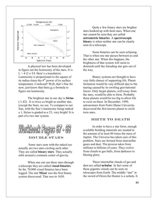 80
Courtesy NASA
This above graph is called the
Hertzsprung – Russel Diagram. In one
diagram you see all the types of shining stars
known to us. Notice that close to 90% of all
the stars are within what is called the: main
sequence. The main sequence is the normal
band of the majority of stars.
A physical law has been developed
to figure out the luminosity of the stars. It is
L = 4 r2 o T4. Here’s a translation:
Luminosity is proportional to the square of
its radius times the 4th
power of its surface
temperature. Confused? Well, that’s fine for
now; just know that there is a formula to
figure out luminosity.
The brightest star in our sky is Sirius
(-1.42). It is twice as bright as another star,
(except the Sun), we see. To compare to our
Sun, with the Sun’s luminosity being ranked
a 1, Sirius is graded as a 23, very bright! It is
part of a two star system.
Do uble Star s
Some stars seen with the naked eye
actually are two stars circling each other.
They are called binary stars. They actually
orbit around a common center of gravity.
When one can see these stars through
a telescope they are called visual binaries.
So far, 70,000 visual binaries have been
logged. The star Mizar was the first binary
system discovered. That was in 1650.
Quite a few binary stars are brighter
stars hooked up with faint ones. When one
star cannot be seen they are called
astrometric binaries. A spectroscopic
binary is when neither star can be clearly
seen in a telescope.
Some binaries can be seen eclipsing.
That is when one star passes between us and
the other star. When this happens, the
brightness of that system will seem to
diminish until the intruding star gets out of
the way.
Binary systems are thought to have
very little chance of supporting life. Planet
formation would be very difficult due to the
tearing caused by its swirling gravitational
forces. Only larger planets, well away from
the stars, would be able to form. Probably
these planets would be too big to allow life
to exist on them. In December, 1999,
astronomers from Notre Dame University
discovered the first known planet to circle
twin stars.
Birth to D eath
In order to have a star form, enough
available building materials are needed in
the amount of at least 80 times the mass of
Jupiter. The Universe has taken care of this
problem. Stars are formed from interstellar
gases and dust. The process takes from
millions to billions of years. They evolve
from clouds to gas balls, from darkness to
blazing glory.
These interstellar clouds of gas and
dust are called nebulae. In fact some of
these gigantic clouds can be seen on
telescopes from Earth. The middle “star” in
the sword of Orion the Hunter is a nebula. It
 