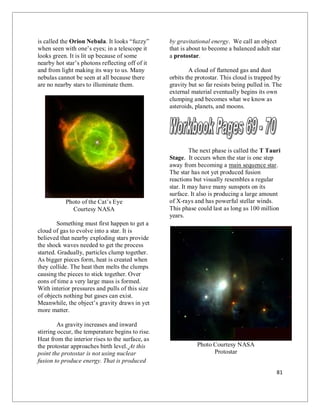 81
is called the Orion Nebula. It looks “fuzzy”
when seen with one’s eyes; in a telescope it
looks green. It is lit up because of some
nearby hot star’s photons reflecting off of it
and from light making its way to us. Many
nebulas cannot be seen at all because there
are no nearby stars to illuminate them.
Photo of the Cat’s Eye
Courtesy NASA
Something must first happen to get a
cloud of gas to evolve into a star. It is
believed that nearby exploding stars provide
the shock waves needed to get the process
started. Gradually, particles clump together.
As bigger pieces form, heat is created when
they collide. The heat then melts the clumps
causing the pieces to stick together. Over
eons of time a very large mass is formed.
With interior pressures and pulls of this size
of objects nothing but gases can exist.
Meanwhile, the object’s gravity draws in yet
more matter.
As gravity increases and inward
stirring occur, the temperature begins to rise.
Heat from the interior rises to the surface, as
the protostar approaches birth level. At this
point the protostar is not using nuclear
fusion to produce energy. That is produced
by gravitational energy. We call an object
that is about to become a balanced adult star
a protostar.
A cloud of flattened gas and dust
orbits the protostar. This cloud is trapped by
gravity but so far resists being pulled in. The
external material eventually begins its own
clumping and becomes what we know as
asteroids, planets, and moons.
The next phase is called the T Tauri
Stage. It occurs when the star is one step
away from becoming a main sequence star.
The star has not yet produced fusion
reactions but visually resembles a regular
star. It may have many sunspots on its
surface. It also is producing a large amount
of X-rays and has powerful stellar winds.
This phase could last as long as 100 million
years.
Photo Courtesy NASA
Protostar
 