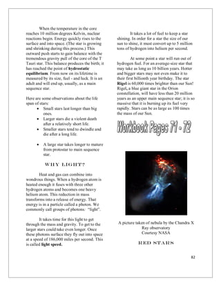 82
When the temperature in the core
reaches 10 million degrees Kelvin, nuclear
reactions begin. Energy quickly rises to the
surface and into space. (The star is growing
and shrinking during this process.) This
outward push starts to gain balance with the
tremendous gravity pull of the core of the T
Tauri star. This balance produces the birth; it
has reached the point of hydrostatic
equilibrium. From now on its lifetime is
measured by its size, fuel - and luck. It is an
adult and will end up, usually, as a main
sequence star.
Here are some observations about the life
span of stars:
 Small stars last longer than big
ones.
 Larger stars die a violent death
after a relatively short life.
 Smaller stars tend to dwindle and
die after a long life.
 A large star takes longer to mature
from protostar to main sequence
star.
Why Light?
Heat and gas can combine into
wondrous things. When a hydrogen atom is
heated enough it fuses with three other
hydrogen atoms and becomes one heavy
helium atom. This reduction in mass
transforms into a release of energy. That
energy is in a particle called a photon. We
commonly call groups of photons: “light”.
It takes time for this light to get
through the mass and gravity. To get to the
larger stars could take even longer. Once
these photons surface they fly out into space
at a speed of 186,000 miles per second. This
is called light speed.
It takes a lot of fuel to keep a star
shining. In order for a star the size of our
sun to shine, it must convert up to 5 million
tons of hydrogen into helium per second.
At some point a star will run out of
hydrogen fuel. For an average-size star that
may take as long as 10 billion years. Hotter
and bigger stars may not even make it to
their first billionth year birthday. The star
Rigel is 60,000 times brighter than our Sun!
Rigel, a blue giant star in the Orion
constellation, will have less than 20 million
years as an upper main sequence star; it is so
massive that it is burning up its fuel very
rapidly. Stars can be as large as 100 times
the mass of our Sun.
A picture taken of nebula by the Chandra X
Ray observatory
Courtesy NASA
Red Stars
 