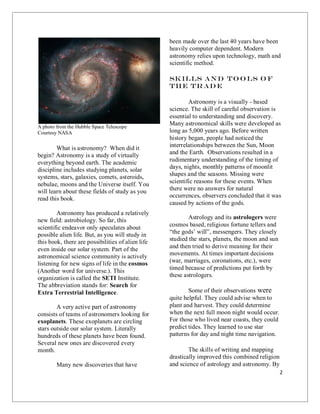 2
A photo from the Hubble Space Telescope
Courtesy NASA
What is astronomy? When did it
begin? Astronomy is a study of virtually
everything beyond earth. The academic
discipline includes studying planets, solar
systems, stars, galaxies, comets, asteroids,
nebulae, moons and the Universe itself. You
will learn about these fields of study as you
read this book.
Astronomy has produced a relatively
new field: astrobiology. So far, this
scientific endeavor only speculates about
possible alien life. But, as you will study in
this book, there are possibilities of alien life
even inside our solar system. Part of the
astronomical science community is actively
listening for new signs of life in the cosmos
(Another word for universe.). This
organization is called the SETI Institute.
The abbreviation stands for: Search for
Extra Terrestrial Intelligence.
A very active part of astronomy
consists of teams of astronomers looking for
exoplanets. These exoplanets are circling
stars outside our solar system. Literally
hundreds of these planets have been found.
Several new ones are discovered every
month.
Many new discoveries that have
been made over the last 40 years have been
heavily computer dependent. Modern
astronomy relies upon technology, math and
scientific method.
Skills and To o ls o f
the tr ad e
Astronomy is a visually - based
science. The skill of careful observation is
essential to understanding and discovery.
Many astronomical skills were developed as
long as 5,000 years ago. Before written
history began, people had noticed the
interrelationships between the Sun, Moon
and the Earth. Observations resulted in a
rudimentary understanding of the timing of
days, nights, monthly patterns of moonlit
shapes and the seasons. Missing were
scientific reasons for these events. When
there were no answers for natural
occurrences, observers concluded that it was
caused by actions of the gods.
Astrology and its astrologers were
cosmos based, religious fortune tellers and
“the gods’ will”, messengers. They closely
studied the stars, planets, the moon and sun
and then tried to derive meaning for their
movements. At times important decisions
(war, marriages, coronations, etc.), were
timed because of predictions put forth by
these astrologers.
Some of their observations were
quite helpful. They could advise when to
plant and harvest. They could determine
when the next full moon night would occur.
For those who lived near coasts, they could
predict tides. They learned to use star
patterns for day and night time navigation.
The skills of writing and mapping
drastically improved this combined religion
and science of astrology and astronomy. By
 
