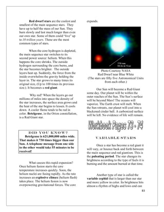 83
Red dwarf stars are the coolest and
smallest of the main sequence stars. They
have up to half the mass of our Sun. They
burn slowly and last much longer than even
our own star. Some of them could “live” up
to 10 trillion years. These are the most
common types of stars.
When the core hydrogen is depleted,
the main sequence star switches to its
second power source: helium. When this
happens the core shrinks. The outside
hydrogen surrounding the core burns, and
the star becomes brighter. The outside
layers heat up. Suddenly, the force from the
inside overwhelms the gravity holding the
layer in. The star grows to many times its
original size, (Up to 100 times its previous
size.). It becomes a red giant.
Why red? When the layers go out
millions of miles into space the density of
the star increases, the surface area grows and
the heat of the star begins to lessen. It cools
down. A cooler flame tends to be red in
color. Betelgeuse, in the Orion constellation,
is a Red Giant star.
Did yo u kno w?
Betelgeuse is 621,000,000 miles wide.
That makes it 730 times bigger than our
Sun. A telephone message from one side
to the other would take 55 minutes to be
received!
What causes this rapid expansion?
Once helium fusion starts the core
temperature increases quickly. Soon, the
helium nuclei are fusing rapidly. As the rate
increases an explosive climax (helium flash)
takes place. The helium fusion is now
overpowering gravitational forces. The core
expands.
Photo Courtesy NASA
Red Dwarf near Blue White
(The stars are fifty five Astronomical Units
from each other.)
Our Sun will become a Red Giant
some day. Our planet will be within the
outer reaches of the Sun. The Sun’s surface
will be beyond Mars! The oceans will
vaporize. The Earth crust will melt. When
the Sun retreats, our planet will cool into a
blackened cinder ball. A carbonized surface
will be left. No evidence of life will remain.
Variable Star s
Once a star has become a red giant it
will vary, or bounce back and forth between
the main sequence and red giantism. This is
the pulsating period. The star changes its
brightness according to the type of fuels it is
burning and the amount burned at that time.
Another type of star is called the
variable cephid that is larger than our star
and more yellow in color. Its brightness hits
almost a rhythm of highs and lows and can
 