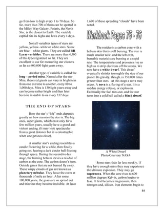84
go from low to high every 1 to 70 days. So
far, more than 700 of them can be spotted in
the Milky Way Galaxy. Polaris, the North
Star, is the closest to Earth. The variable
cephid hits its highs and lows every 4 days.
Not all variables types of stars are
yellow, yellow- white or white stars. Some
are blue – white giants. They are called RR
Lyrae variables. There are more than 4,500
of this type registered so far. They are
excellent to use for measuring star clusters
as far as 600,000 light years away.
Another type of variable is called the
long – period mira. Named after the star
Mira, these red giants can vary in brightness
from one extreme to another, every 80 to
1,000 days. Mira is 130 light years away and
can become rather bright and then later
become invisible to us every 332 days.
The End o f Stars
How the star’s “life” ends depends
greatly on how massive the star is. The big
ones, super giants, which exist only for a
few million years, usually have a grand and
violent ending. (It may look spectacular
from a great distance but it is catastrophic
when one gets too close).
A smaller star’s ending resembles a
candle flickering for a while, then finally
going out, leaving a dark cinder ball floating
through space. During the second-to-last
stage, the burning helium leaves a residue of
carbon as the core. The carbon doesn’t burn.
Outside gases that are not burned fly away.
These wispy clouds of gas are known as
planetary nebulae. They leave the cores at
thousands of mile an hour. After some
100,000 years, the gases are so spread out
and thin that they become invisible. At least
1,600 of these spreading “clouds” have been
noted.
The residue is a carbon core with a
helium skin that is still burning. The star is
much smaller now, and the left over,
burnable materials are burning at a rapid
rate. The temperatures and pressures rise so
high as to strip electrons off the atoms. We
now have a white dwarf. This dwarf
eventually shrinks to roughly the size of our
planet. Its gravity, though, is 350,000 times
greater than ours. At this stage a nova may
occur. A nova is a flaring of a star. It is a
sudden energy release, or explosion.
Eventually the fuel runs out, and the star
turns into a cold ball called a black dwarf.
A White Dwarf
Photo Courtesy NASA
Some stars fade far less meekly. If
they have enough mass they may experience
the ultimate explosion. They may go
supernova. When the core rises to 600
million degrees Kelvin, carbon begins to
fuse. It first becomes magnesium, then
nitrogen and, silicon. Iron elements begin to
 