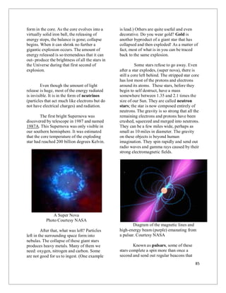 85
form in the core. As the core evolves into a
virtually solid iron ball, the releasing of
energy stops, the balance is gone; collapse
begins. When it can shrink no further a
gigantic explosion occurs. The amount of
energy released is so tremendous that it can
out- produce the brightness of all the stars in
the Universe during that first second of
explosion.
Even though the amount of light
release is huge, most of the energy radiated
is invisible. It is in the form of neutrinos
(particles that act much like electrons but do
not have electrical charges) and radiation.
The first bright Supernova was
discovered by telescope in 1987 and named
1987A. This Supernova was only visible in
our southern hemisphere. It was estimated
that the core temperature of the exploding
star had reached 200 billion degrees Kelvin.
A Super Nova
Photo Courtesy NASA
After that, what was left? Particles
left in the surrounding space form into
nebulas. The collapse of these giant stars
produces heavy metals. Many of them we
need: oxygen, nitrogen and carbon. Some
are not good for us to ingest. (One example
is lead.) Others are quite useful and even
decorative. Do you wear gold? Gold is
another byproduct of a giant star that has
collapsed and then exploded! As a matter of
fact, most of what is in you can be traced
back to the same explosion.
Some stars refuse to go away. Even
after a star explodes, (super nova), there is
still a core left behind. The stripped star core
has lost most of the protons and electrons
around its atoms. These stars, before they
begin to self destruct, have a mass
somewhere between 1.35 and 2.1 times the
size of our Sun. They are called neutron
stars; the star is now composed entirely of
neutrons. The gravity is so strong that all the
remaining electrons and protons have been
crushed, squeezed and merged into neutrons.
They can be a few miles wide, perhaps as
small as 10 miles in diameter. The gravity
on these objects is beyond human
imagination. They spin rapidly and send out
radio waves and gamma rays caused by their
strong electromagnetic fields.
Diagram of the magnetic lines and
high-energy beam (purple) emanating from
a pulsar. Courtesy NASA
Known as pulsars, some of these
stars complete a spin more than once a
second and send out regular beacons that
 