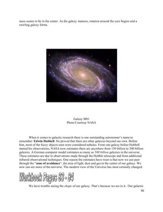 90
mass seems to be in the center. As the galaxy matures, rotation around the core begins and a
swirling galaxy forms.
Galaxy M81
Photo Courtesy NASA
When it comes to galactic research there is one outstanding astronomer’s name to
remember: Edwin Hubbell. He proved that there are other galaxies beyond our own. Before
him, most of the fuzzy objects seen were considered nebulas. From one galaxy before Hubbell
started his observations, NASA now estimates there are anywhere from 150 billion to 200 billion
galaxies. A German computer model estimates as many as 500 billion galaxies in the universe.
These estimates are due to observations made through the Hubble telescope and from additional
infrared observational techniques. One reason the estimates have risen is that now we can peer
through the “zone of avoidance“, the area of light, dust and gas in the center of our galaxy. We
now can see more of the universe. The modern view of the Universe has most certainly changed.
We have trouble seeing the shape of our galaxy. That’s because we are in it. Our galactic
 