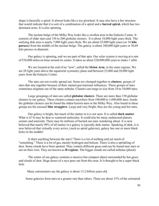 91
shape is basically a spiral. It almost looks like a toy pinwheel. It may also have a bar structure
that would indicate that it is sort of a combination of a spiral and a barred spiral, which has two
dominant arms. It is also spinning.
The nuclear bulge of the Milky Way looks like a swollen area in the Galactic Center. It
consists of older stars and 150 to 200 globular clusters. It is about 10,000 light years thick. The
outlying disk area is nearly 7,000 light years thick. We are about 25,000 light years (or 10 kilo
parsecs) from the middle of the nuclear bulge. The galaxy is about 100,000 light years or 30.69
kilo parsecs in diameter.
Our galaxy is spinning, and we are part of that spin. Our solar system is moving at a rate
of 536,000 miles an hour around its center. It takes us about 220,000,000 years to make 1 orbit.
We are located at the end of an “arm”, called the Orion Arm, in the outer regions. We
are 20 light years above the equatorial symmetry plane and between 25,000 and 28,000 light
years from the Galactic Center.
The stars are not evenly spread out. Some are clumped together in clusters, groups of
stars that stay together because of their mutual gravitational influences. These groups of stars
sometimes originate out of the same nebulas. Clusters can range in size from 10 to 10,000 stars.
Large groupings of stars are called globular clusters. There are more than 150 globular
clusters in our galaxy. These clusters contain anywhere from 100,000 to 1,000,000 stars. Inside
the globular clusters can be found the oldest known stars in the Milky Way. Also found in these
groups are the unusual blue stragglers. Large and very bright, they are the young and hot stars.
Our galaxy is bright, but much of the matter in it is not seen. It is called dark matter.
What is it? It may be dust or scattered molecules. It could also be many undetected planets,
comets and asteroids. There may be millions of burned out stars wandering about. It is now
believed that nearly 90% of all matter in a galaxy is typically dark matter. Speaking of dark, it is
now believed that virtually every active, (such as spiral galaxies), galaxy has one or more black
holes in the middle!
Is there anything between the stars? There is a lot of nothing and yet much of
“something.” There is a lot of gas, mainly hydrogen and helium. There is also a sprinkling of
dust. Some clouds have been spotted. They contain different gases and can be found near stars or
out on their own. They are known as H regions. The bigger clouds are called nebulae (plural).
The center of our galaxy contains a massive but compact object surrounded by hot gases
and clouds of dust. Huge doses of x rays pour out from this area. It is thought to be a super black
hole.
Many astronomers say the galaxy is about 13.2 billion years old.
Some galaxies form stars at a greater rate than others. There are about 15% of the estimated
 