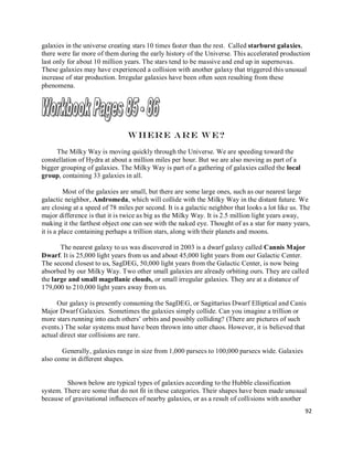 92
galaxies in the universe creating stars 10 times faster than the rest. Called starburst galaxies,
there were far more of them during the early history of the Universe. This accelerated production
last only for about 10 million years. The stars tend to be massive and end up in supernovas.
These galaxies may have experienced a collision with another galaxy that triggered this unusual
increase of star production. Irregular galaxies have been often seen resulting from these
phenomena.
Where are we?
The Milky Way is moving quickly through the Universe. We are speeding toward the
constellation of Hydra at about a million miles per hour. But we are also moving as part of a
bigger grouping of galaxies. The Milky Way is part of a gathering of galaxies called the local
group, containing 33 galaxies in all.
Most of the galaxies are small, but there are some large ones, such as our nearest large
galactic neighbor, Andromeda, which will collide with the Milky Way in the distant future. We
are closing at a speed of 78 miles per second. It is a galactic neighbor that looks a lot like us. The
major difference is that it is twice as big as the Milky Way. It is 2.5 million light years away,
making it the farthest object one can see with the naked eye. Thought of as a star for many years,
it is a place containing perhaps a trillion stars, along with their planets and moons.
The nearest galaxy to us was discovered in 2003 is a dwarf galaxy called Cannis Major
Dwarf. It is 25,000 light years from us and about 45,000 light years from our Galactic Center.
The second closest to us, SagDEG, 50,000 light years from the Galactic Center, is now being
absorbed by our Milky Way. Two other small galaxies are already orbiting ours. They are called
the large and small magellanic clouds, or small irregular galaxies. They are at a distance of
179,000 to 210,000 light years away from us.
Our galaxy is presently consuming the SagDEG, or Sagittarius Dwarf Elliptical and Canis
Major Dwarf Galaxies. Sometimes the galaxies simply collide. Can you imagine a trillion or
more stars running into each others’ orbits and possibly colliding? (There are pictures of such
events.) The solar systems must have been thrown into utter chaos. However, it is believed that
actual direct star collisions are rare.
Generally, galaxies range in size from 1,000 parsecs to 100,000 parsecs wide. Galaxies
also come in different shapes.
Shown below are typical types of galaxies according to the Hubble classification
system. There are some that do not fit in these categories. Their shapes have been made unusual
because of gravitational influences of nearby galaxies, or as a result of collisions with another
 