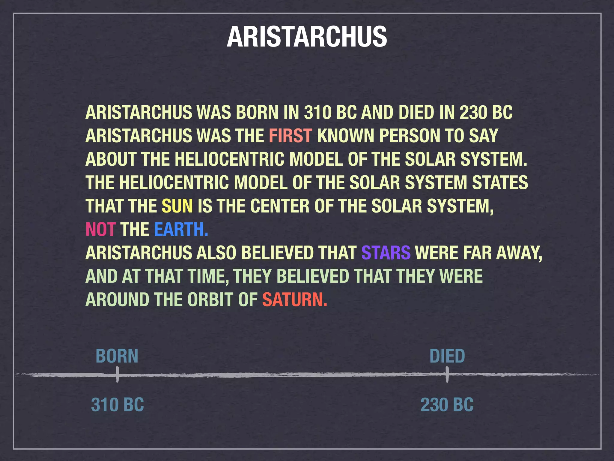 ARISTARCHUS

ARISTARCHUS WAS BORN IN 310 BC AND DIED IN 230 BC
ARISTARCHUS WAS THE FIRST KNOWN PERSON TO SAY
ABOUT THE HELIOCENTRIC MODEL OF THE SOLAR SYSTEM.
THE HELIOCENTRIC MODEL OF THE SOLAR SYSTEM STATES
THAT THE SUN IS THE CENTER OF THE SOLAR SYSTEM,
NOT THE EARTH.
ARISTARCHUS ALSO BELIEVED THAT STARS WERE FAR AWAY,
AND AT THAT TIME, THEY BELIEVED THAT THEY WERE
AROUND THE ORBIT OF SATURN.

 BORN                                 DIED

310 BC                               230 BC
 