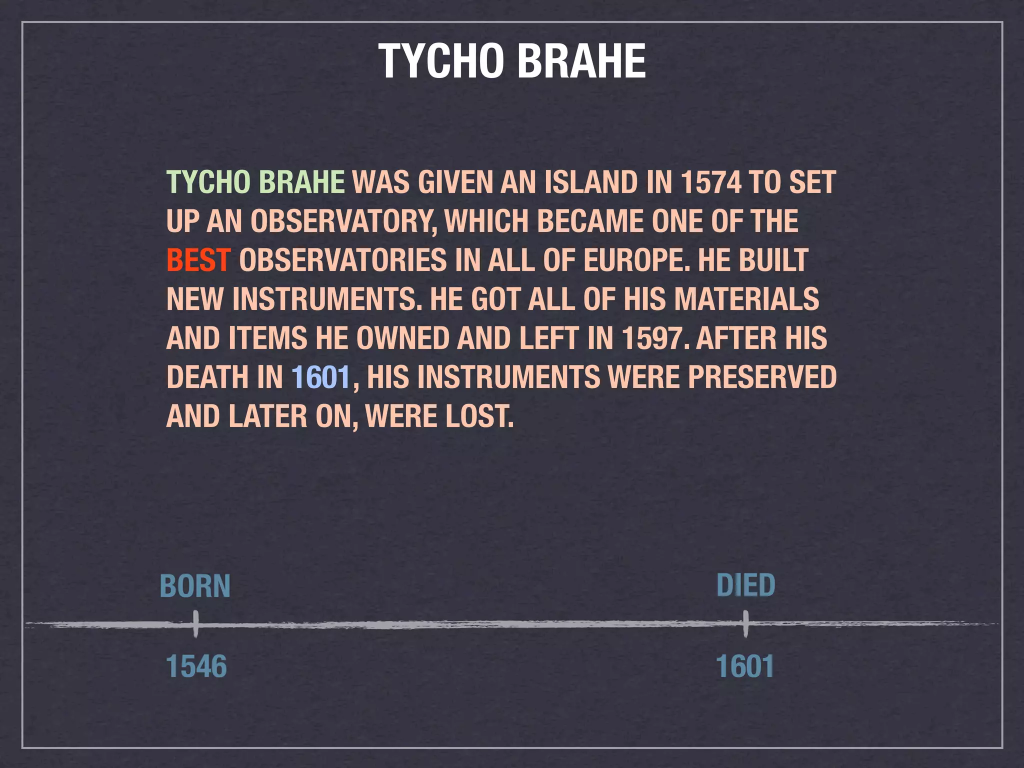 TYCHO BRAHE

TYCHO BRAHE WAS GIVEN AN ISLAND IN 1574 TO SET
UP AN OBSERVATORY, WHICH BECAME ONE OF THE
BEST OBSERVATORIES IN ALL OF EUROPE. HE BUILT
NEW INSTRUMENTS. HE GOT ALL OF HIS MATERIALS
AND ITEMS HE OWNED AND LEFT IN 1597. AFTER HIS
DEATH IN 1601, HIS INSTRUMENTS WERE PRESERVED
AND LATER ON, WERE LOST.




BORN                                 DIED

1546                                 1601
 
