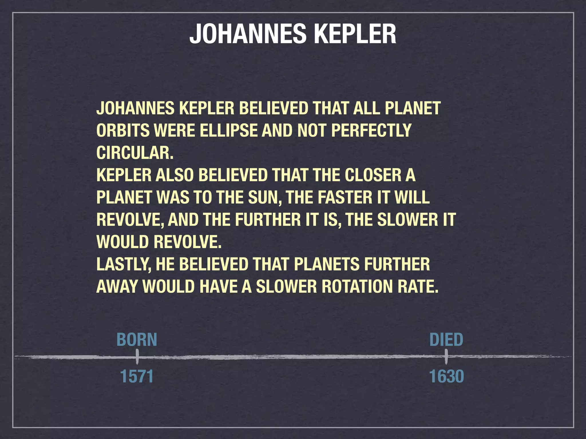 JOHANNES KEPLER

JOHANNES KEPLER BELIEVED THAT ALL PLANET
ORBITS WERE ELLIPSE AND NOT PERFECTLY
CIRCULAR.
KEPLER ALSO BELIEVED THAT THE CLOSER A
PLANET WAS TO THE SUN, THE FASTER IT WILL
REVOLVE, AND THE FURTHER IT IS, THE SLOWER IT
WOULD REVOLVE.
LASTLY, HE BELIEVED THAT PLANETS FURTHER
AWAY WOULD HAVE A SLOWER ROTATION RATE.

  BORN                                   DIED

  1571                                   1630
 