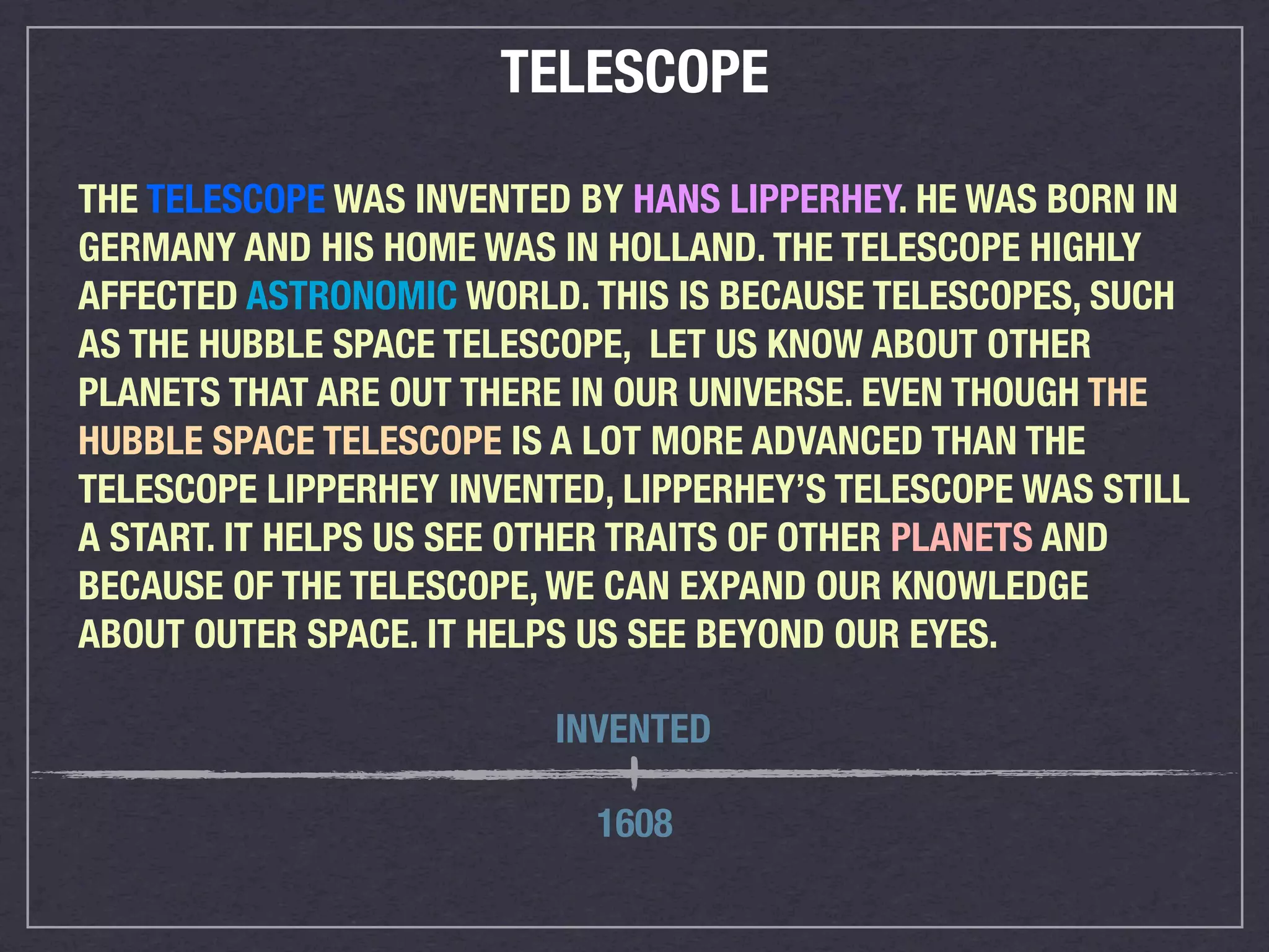 TELESCOPE

THE TELESCOPE WAS INVENTED BY HANS LIPPERHEY. HE WAS BORN IN
GERMANY AND HIS HOME WAS IN HOLLAND. THE TELESCOPE HIGHLY
AFFECTED ASTRONOMIC WORLD. THIS IS BECAUSE TELESCOPES, SUCH
AS THE HUBBLE SPACE TELESCOPE, LET US KNOW ABOUT OTHER
PLANETS THAT ARE OUT THERE IN OUR UNIVERSE. EVEN THOUGH THE
HUBBLE SPACE TELESCOPE IS A LOT MORE ADVANCED THAN THE
TELESCOPE LIPPERHEY INVENTED, LIPPERHEY’S TELESCOPE WAS STILL
A START. IT HELPS US SEE OTHER TRAITS OF OTHER PLANETS AND
BECAUSE OF THE TELESCOPE, WE CAN EXPAND OUR KNOWLEDGE
ABOUT OUTER SPACE. IT HELPS US SEE BEYOND OUR EYES.

                          INVENTED

                            1608
 