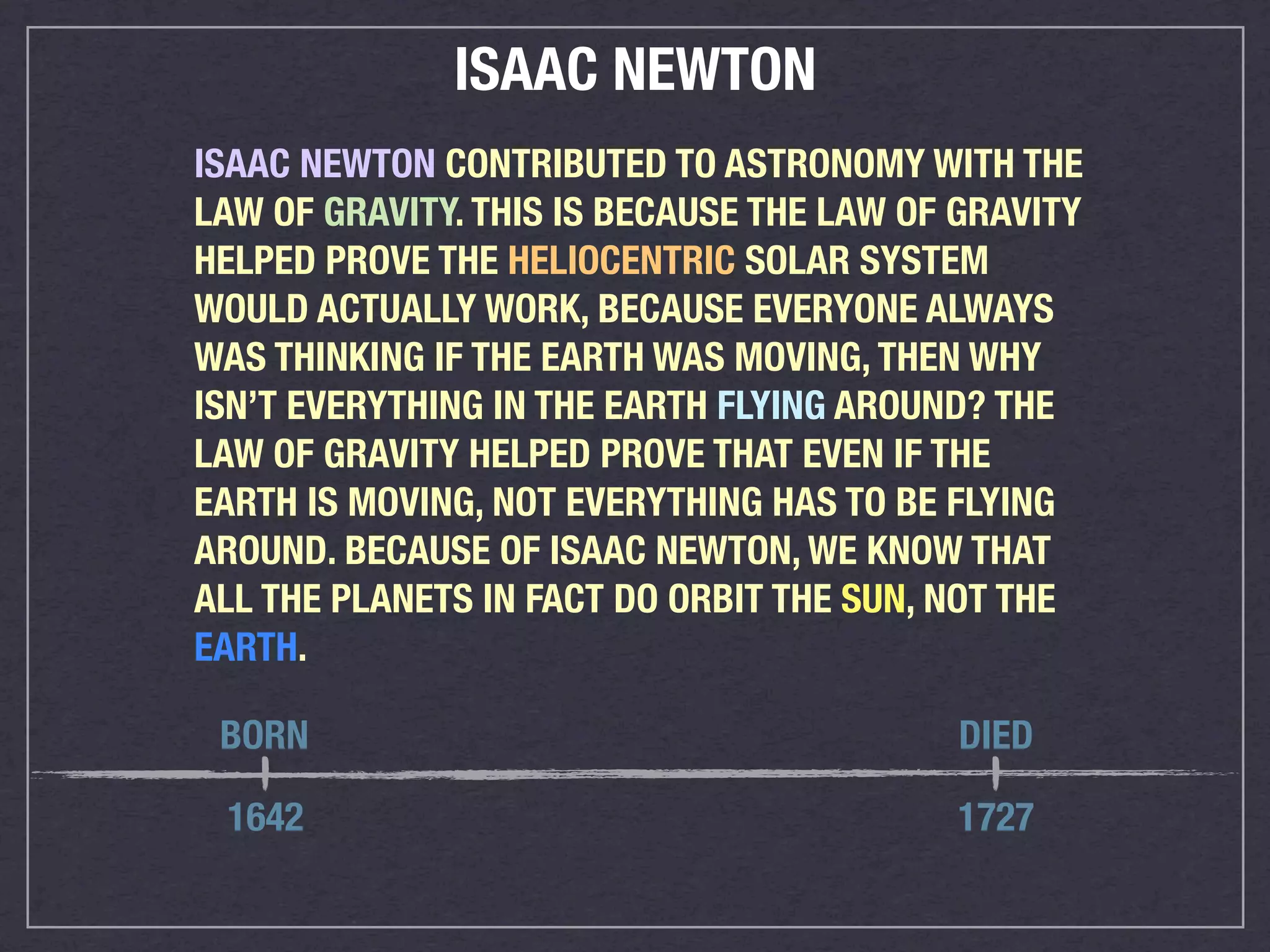 ISAAC NEWTON
ISAAC NEWTON CONTRIBUTED TO ASTRONOMY WITH THE
LAW OF GRAVITY. THIS IS BECAUSE THE LAW OF GRAVITY
HELPED PROVE THE HELIOCENTRIC SOLAR SYSTEM
WOULD ACTUALLY WORK, BECAUSE EVERYONE ALWAYS
WAS THINKING IF THE EARTH WAS MOVING, THEN WHY
ISN’T EVERYTHING IN THE EARTH FLYING AROUND? THE
LAW OF GRAVITY HELPED PROVE THAT EVEN IF THE
EARTH IS MOVING, NOT EVERYTHING HAS TO BE FLYING
AROUND. BECAUSE OF ISAAC NEWTON, WE KNOW THAT
ALL THE PLANETS IN FACT DO ORBIT THE SUN, NOT THE
EARTH.

 BORN                                      DIED

 1642                                     1727
 
