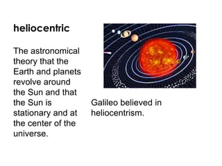 heliocentric
Galileo believed in
heliocentrism.
The astronomical
theory that the
Earth and planets
revolve around
the Sun and that
the Sun is
stationary and at
the center of the
universe.
 