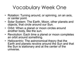 Vocabulary Week One
• Rotation: Turning around, or spinning, on an axis,
or center point.
• Solar System: The Earth, Moon, other planets and
objects, that circle around our Sun.
• Orbit: When a planet or moon circles around
another body, like the sun.
• Revolution: Each time a planet or moon completes
an orbit around something.
• Heliocentric: The astronomical theory that the
Earth and planets revolve around the Sun and that
the Sun is stationary and at the center of the
universe.
 