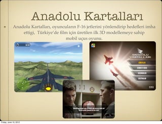 Anadolu Kartalları
             Anadolu Kartalları, oyuncuların F-16 jetlerini yönlendirip hedeﬂeri imha
                 ettigi, Türkiye’de ﬁlm için üretilen ilk 3D modellemeye sahip
                                       mobil uçus oyunu.




Friday, June 15, 2012
 