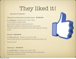 They liked it!
                        App Store Comments:

                Dünyanın en basit ama en zevkli oyunu! - ★★★★★
                by aydingurer - Version 1.0.0 - Dec 4, 2011
                TV'de izlerken deliriyordum,
                şimdi cebime girmesi acayip mutlu etti.
                Bağımlılık yaptığını belirtmeme gerek yok sanırım...
                Zamanla gelecek soru paketleriyle çok daha eğlenceli olacağı
                kesin!


                Basarili - ★★★★★
                by Osman Seven - Version 1.0.0 - Dec 4, 2011
                Gerek graﬁk gerekse oynanabilirlik acisindan gercekten cok
                basarili olmus


                Muhtesem - ★★★★★
                by korkakadam - Version 1.0.0 - Dec 6, 2011
                Kelimeler yetmiyor elimden birakamiyorum mukemmel
                bagimlilik yaratici bir oyun.

Friday, June 15, 2012
 