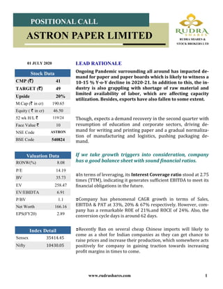www.rudrashares.com 1
Ongoing Pandemic surrounding all around has impacted de-
mand for paper and paper boards which is likely to witness a
10-15 % Y-o-Y decline in 2020-21. In addition to this, the in-
dustry is also grappling with shortage of raw material and
limited availability of labor, which are affecting capacity
utilization. Besides, exports have also fallen to some extent.
Though, expects a demand recovery in the second quarter with
resumption of education and corporate sectors, driving de-
mand for writing and printing paper and a gradual normaliza-
tion of manufacturing and logistics, pushing packaging de-
mand.
If we take growth triggers into consideration, company
has a good balance sheet with sound financial ratios.
In terms of leveraging, its Interest Coverage ratio stood at 2.75
times (TTM), indicating it generates sufficient EBITDA to meet its
financial obligations in the future.
Company has phenomenal CAGR growth in terms of Sales,
EBITDA & PAT at 33%, 20% & 67% respectively. However, com-
pany has a remarkable ROE of 21%.and ROCE of 24%. Also, the
conversion cycle days is around 62 days.
Recently Ban on several cheap Chinese imports will likely to
come as a shot for Indian companies as they can get chance to
raise prices and increase their production, which somewhere acts
positively for company in gaining traction towards increasing
profit margins in times to come.
LEAD RATIONALE01 JULY 2020
Index Detail
Sensex 35414.45
Nifty 10430.05
CMP (`) 41
TARGET (`) 49
Upside 20%
M.Cap (` in cr) 190.65
Equity ( ` in cr) 46.50
52 wk H/L ` 119/24
Face Value ` 10
NSE Code ASTRON
BSE Code 540824
Stock Data
POSITIONAL CALL
ASTRON PAPER LIMITED RUDRA SHARES &
STOCK BROKERS LTD
RONW(%) 8.08
P/E 14.19
BV 35.73
Valuation Data
EV 258.47
EV/EBIDTA 6.91
P/BV 1.1
Net Worth 166.16
EPS(FY20) 2.89
 