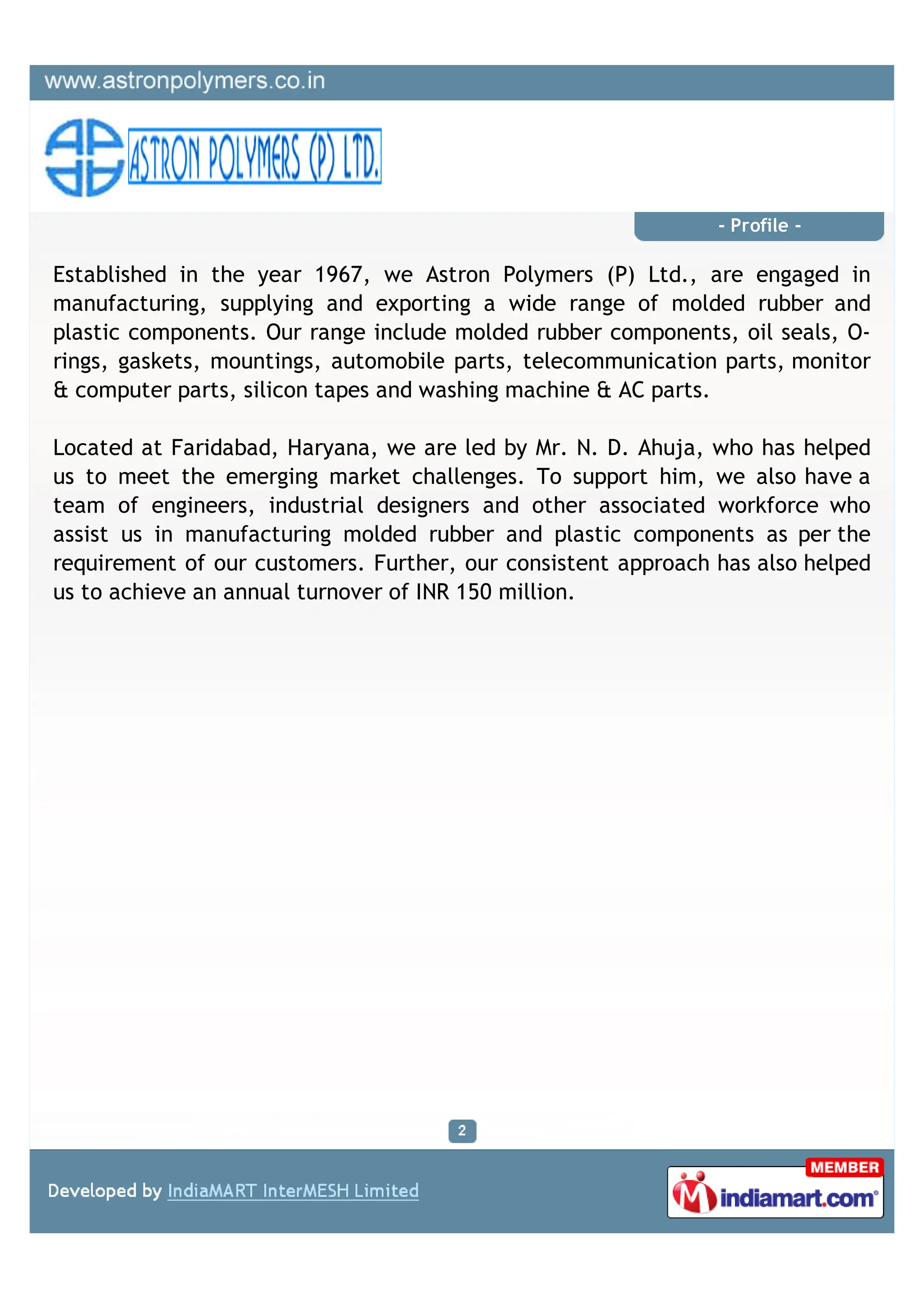 - Profile -

Established in the year 1967, we Astron Polymers (P) Ltd., are engaged in
manufacturing, supplying and exporting a wide range of molded rubber and
plastic components. Our range include molded rubber components, oil seals, O-
rings, gaskets, mountings, automobile parts, telecommunication parts, monitor
& computer parts, silicon tapes and washing machine & AC parts.

Located at Faridabad, Haryana, we are led by Mr. N. D. Ahuja, who has helped
us to meet the emerging market challenges. To support him, we also have a
team of engineers, industrial designers and other associated workforce who
assist us in manufacturing molded rubber and plastic components as per the
requirement of our customers. Further, our consistent approach has also helped
us to achieve an annual turnover of INR 150 million.
 