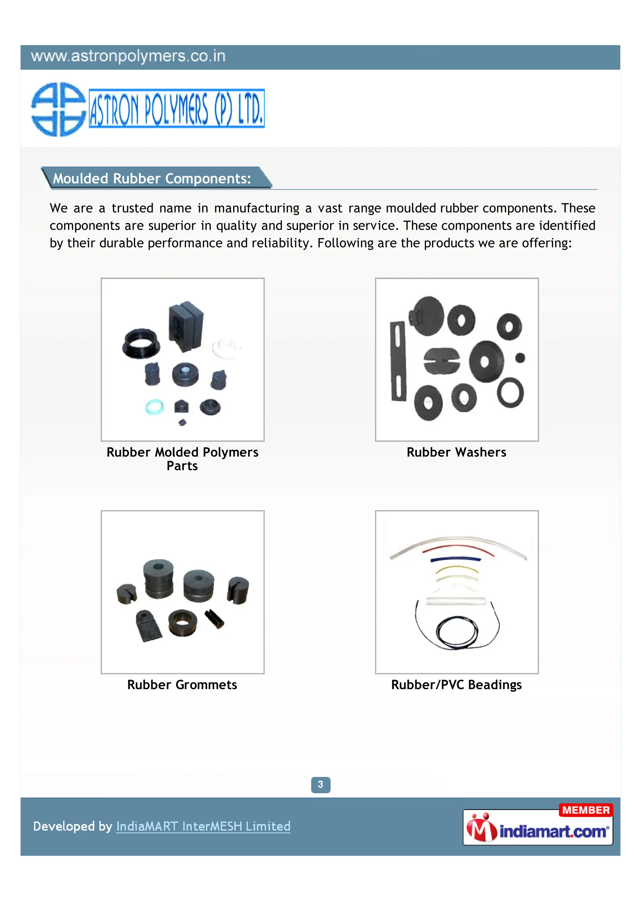 Moulded Rubber Components:

We are a trusted name in manufacturing a vast range moulded rubber components. These
components are superior in quality and superior in service. These components are identified
by their durable performance and reliability. Following are the products we are offering:




         Rubber Molded Polymers                            Rubber Washers
                 Parts




            Rubber Grommets                             Rubber/PVC Beadings
 