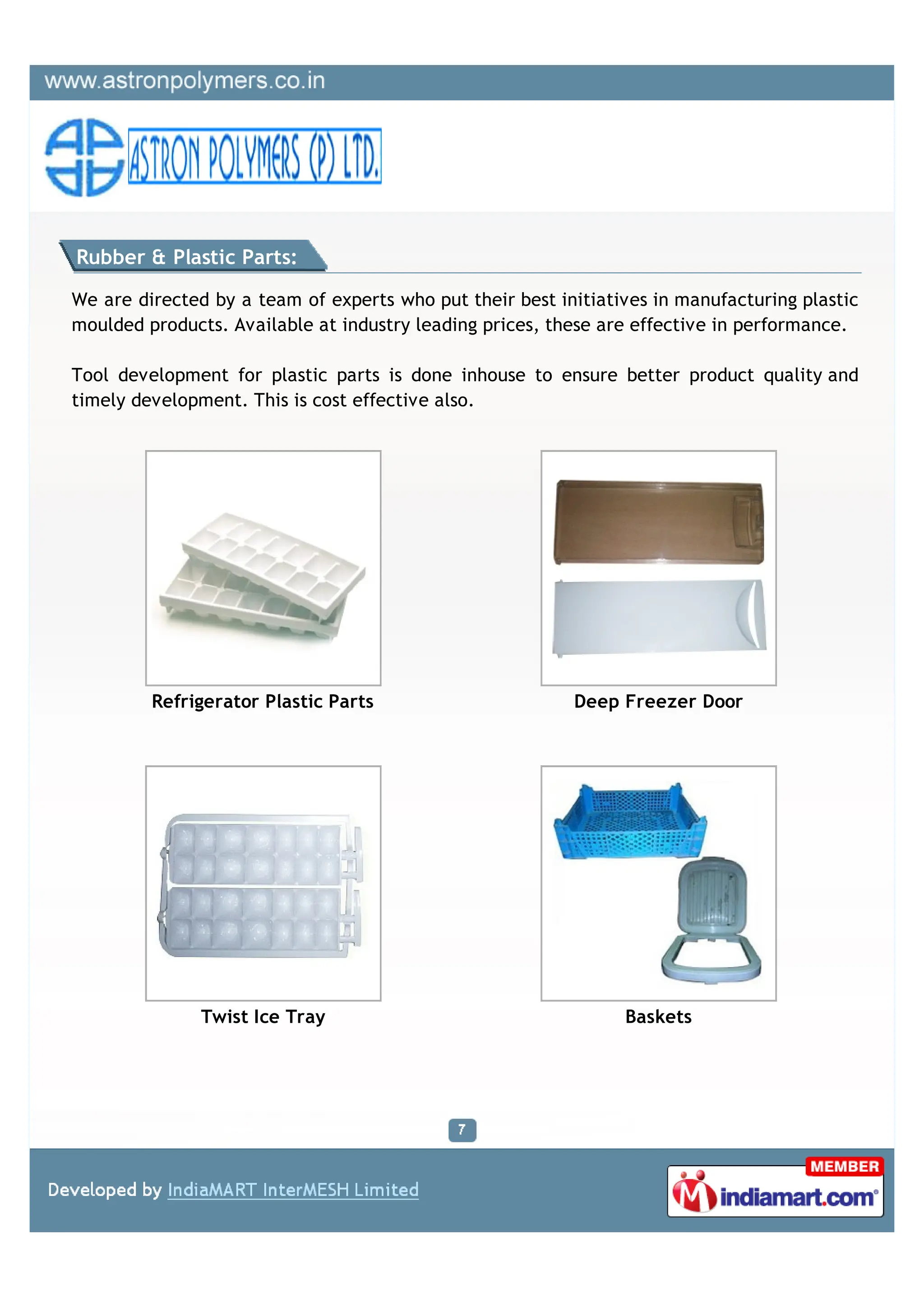 Rubber & Plastic Parts:

We are directed by a team of experts who put their best initiatives in manufacturing plastic
moulded products. Available at industry leading prices, these are effective in performance.

Tool development for plastic parts is done inhouse to ensure better product quality and
timely development. This is cost effective also.




         Refrigerator Plastic Parts                       Deep Freezer Door




               Twist Ice Tray                                   Baskets
 