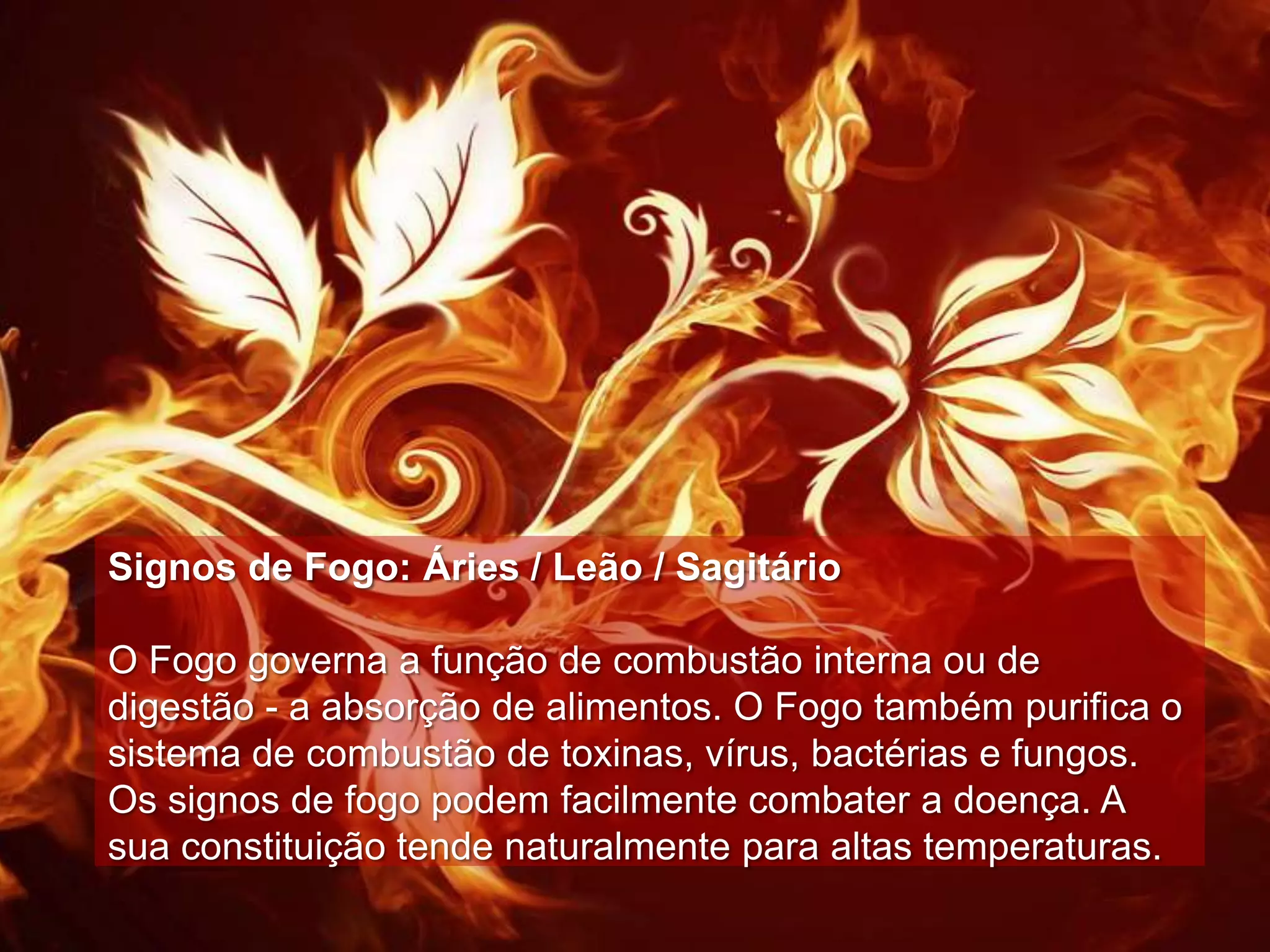 Signos de Fogo: Áries / Leão / Sagitário

O Fogo governa a função de combustão interna ou de
digestão - a absorção de alimentos. O Fogo também purifica o
sistema de combustão de toxinas, vírus, bactérias e fungos.
Os signos de fogo podem facilmente combater a doença. A
sua constituição tende naturalmente para altas temperaturas.
 