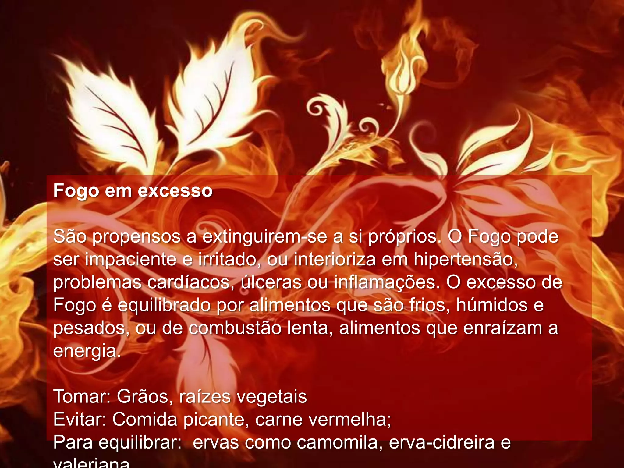 Fogo em excesso

São propensos a extinguirem-se a si próprios. O Fogo pode
ser impaciente e irritado, ou interioriza em hipertensão,
problemas cardíacos, úlceras ou inflamações. O excesso de
Fogo é equilibrado por alimentos que são frios, húmidos e
pesados, ou de combustão lenta, alimentos que enraízam a
energia.

Tomar: Grãos, raízes vegetais
Evitar: Comida picante, carne vermelha;
Para equilibrar: ervas como camomila, erva-cidreira e
 