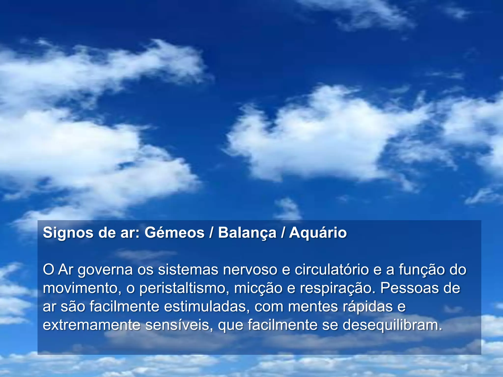 Signos de ar: Gémeos / Balança / Aquário

O Ar governa os sistemas nervoso e circulatório e a função do
movimento, o peristaltismo, micção e respiração. Pessoas de
ar são facilmente estimuladas, com mentes rápidas e
extremamente sensíveis, que facilmente se desequilibram.
 