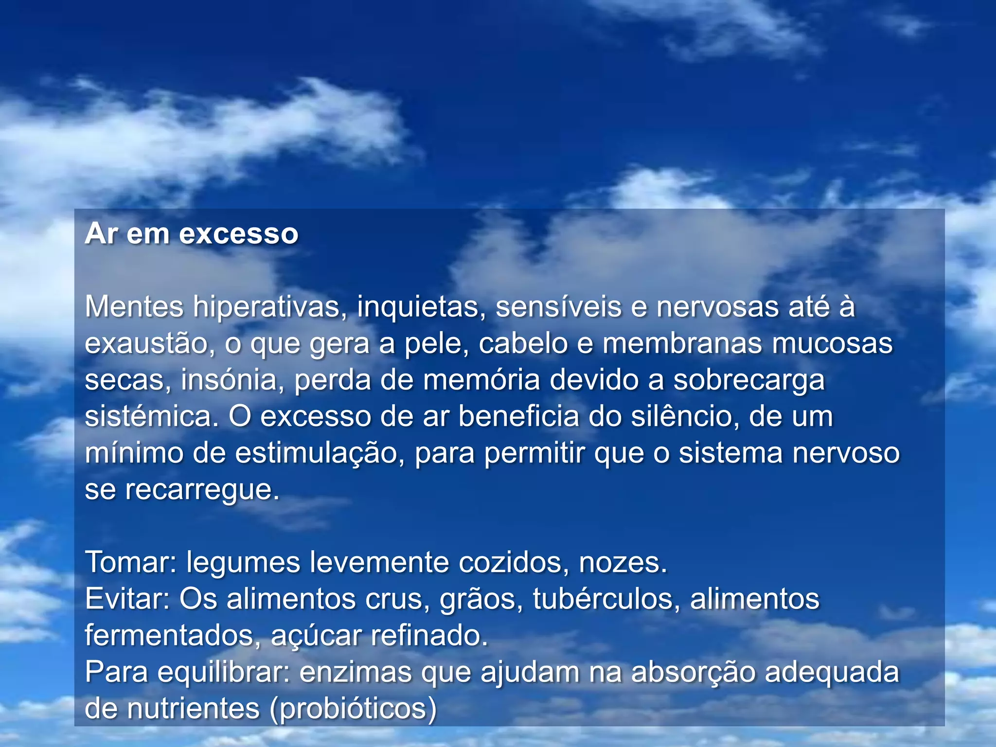 Ar em excesso

Mentes hiperativas, inquietas, sensíveis e nervosas até à
exaustão, o que gera a pele, cabelo e membranas mucosas
secas, insónia, perda de memória devido a sobrecarga
sistémica. O excesso de ar beneficia do silêncio, de um
mínimo de estimulação, para permitir que o sistema nervoso
se recarregue.

Tomar: legumes levemente cozidos, nozes.
Evitar: Os alimentos crus, grãos, tubérculos, alimentos
fermentados, açúcar refinado.
Para equilibrar: enzimas que ajudam na absorção adequada
de nutrientes (probióticos)
 