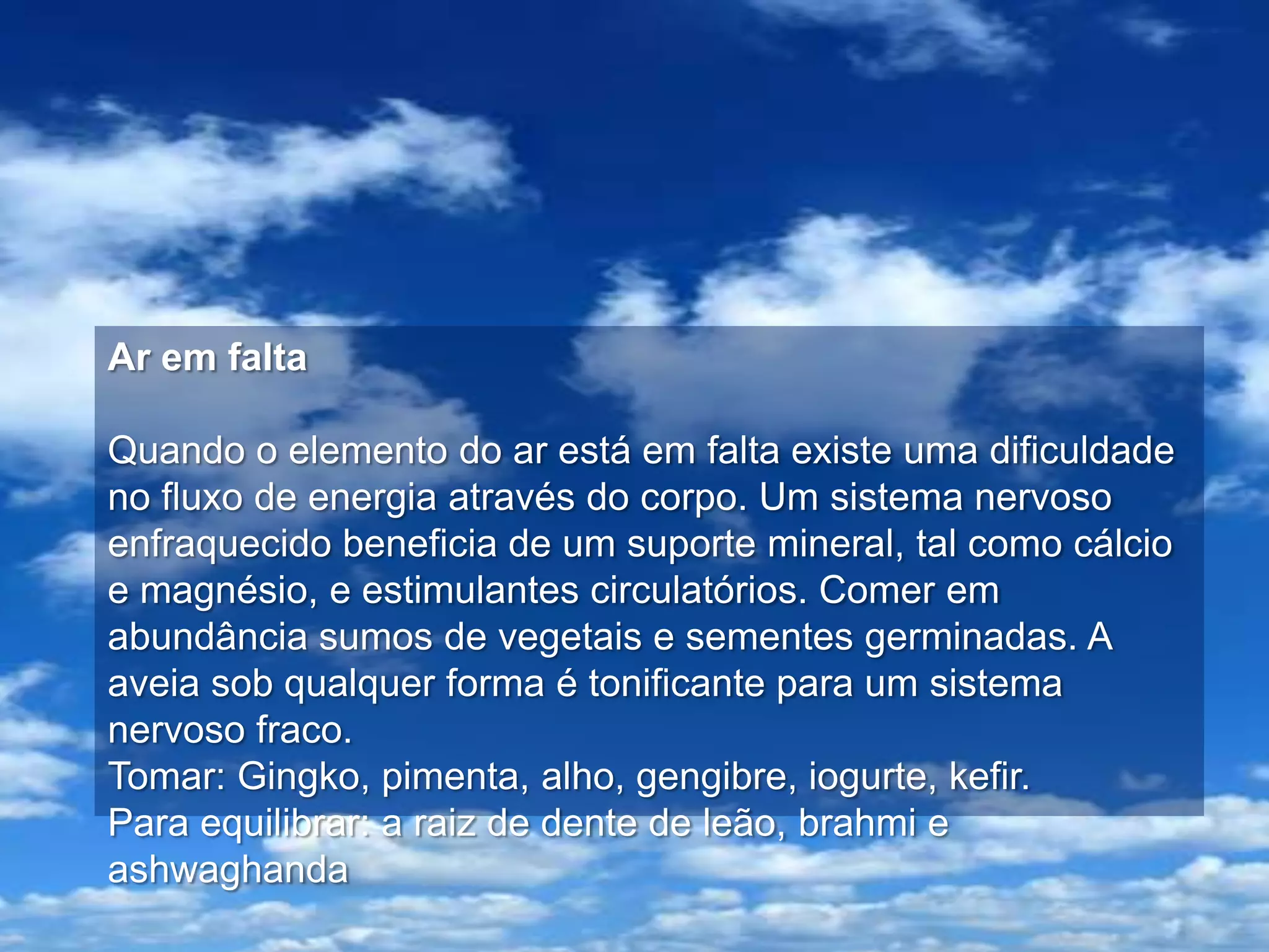 Ar em falta

Quando o elemento do ar está em falta existe uma dificuldade
no fluxo de energia através do corpo. Um sistema nervoso
enfraquecido beneficia de um suporte mineral, tal como cálcio
e magnésio, e estimulantes circulatórios. Comer em
abundância sumos de vegetais e sementes germinadas. A
aveia sob qualquer forma é tonificante para um sistema
nervoso fraco.
Tomar: Gingko, pimenta, alho, gengibre, iogurte, kefir.
Para equilibrar: a raiz de dente de leão, brahmi e
ashwaghanda
 
