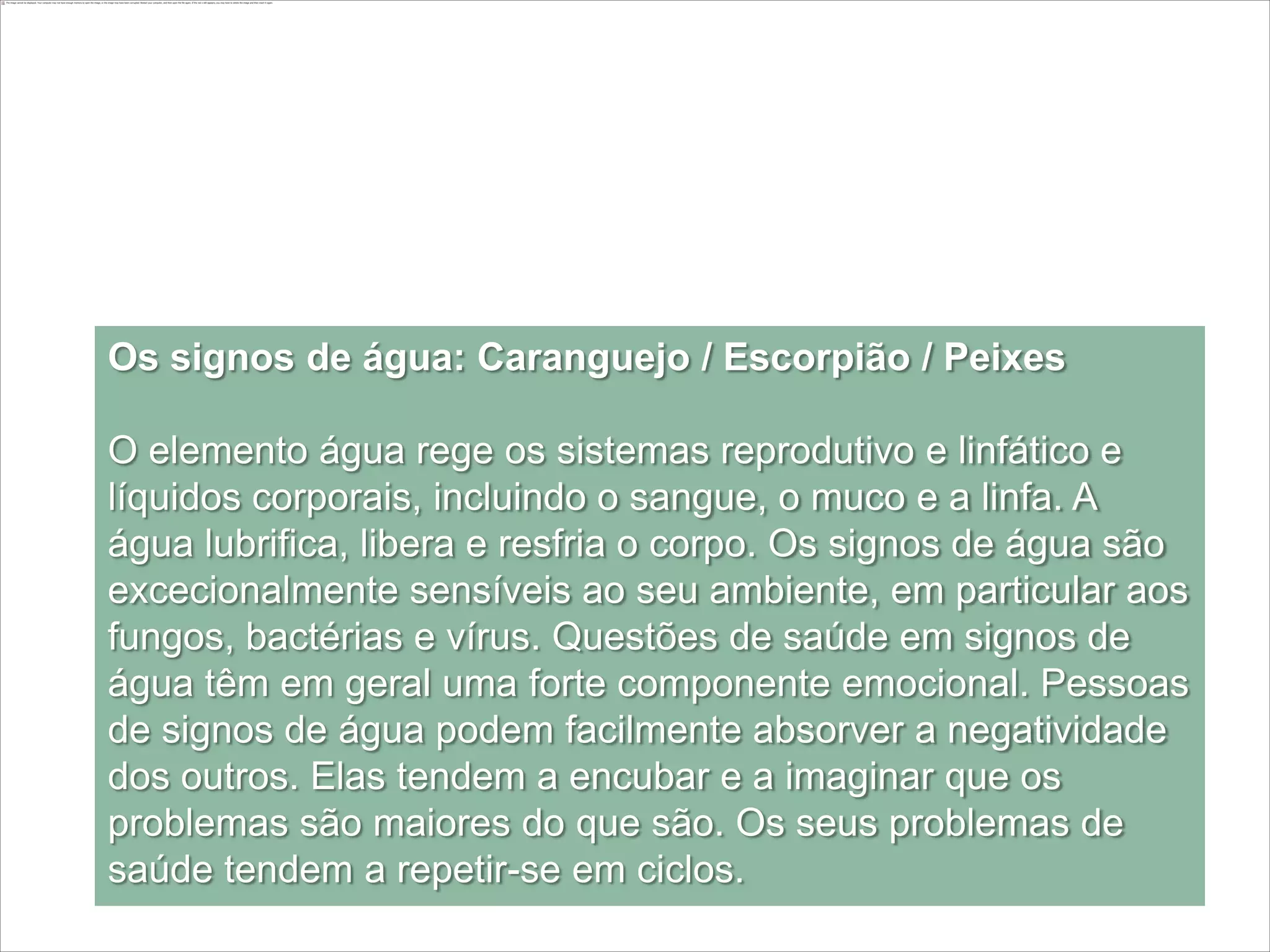 Os signos de água: Caranguejo / Escorpião / Peixes

O elemento água rege os sistemas reprodutivo e linfático e
líquidos corporais, incluindo o sangue, o muco e a linfa. A
água lubrifica, libera e resfria o corpo. Os signos de água são
excecionalmente sensíveis ao seu ambiente, em particular aos
fungos, bactérias e vírus. Questões de saúde em signos de
água têm em geral uma forte componente emocional. Pessoas
de signos de água podem facilmente absorver a negatividade
dos outros. Elas tendem a encubar e a imaginar que os
problemas são maiores do que são. Os seus problemas de
saúde tendem a repetir-se em ciclos.
 