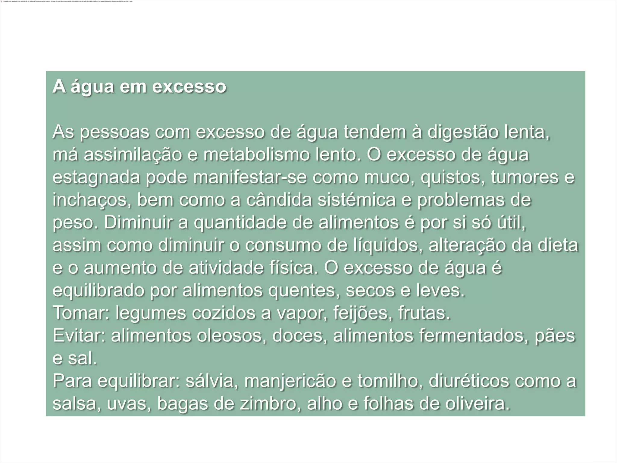 A água em excesso

As pessoas com excesso de água tendem à digestão lenta,
má assimilação e metabolismo lento. O excesso de água
estagnada pode manifestar-se como muco, quistos, tumores e
inchaços, bem como a cândida sistémica e problemas de
peso. Diminuir a quantidade de alimentos é por si só útil,
assim como diminuir o consumo de líquidos, alteração da dieta
e o aumento de atividade física. O excesso de água é
equilibrado por alimentos quentes, secos e leves.
Tomar: legumes cozidos a vapor, feijões, frutas.
Evitar: alimentos oleosos, doces, alimentos fermentados, pães
e sal.
Para equilibrar: sálvia, manjericão e tomilho, diuréticos como a
salsa, uvas, bagas de zimbro, alho e folhas de oliveira.
 