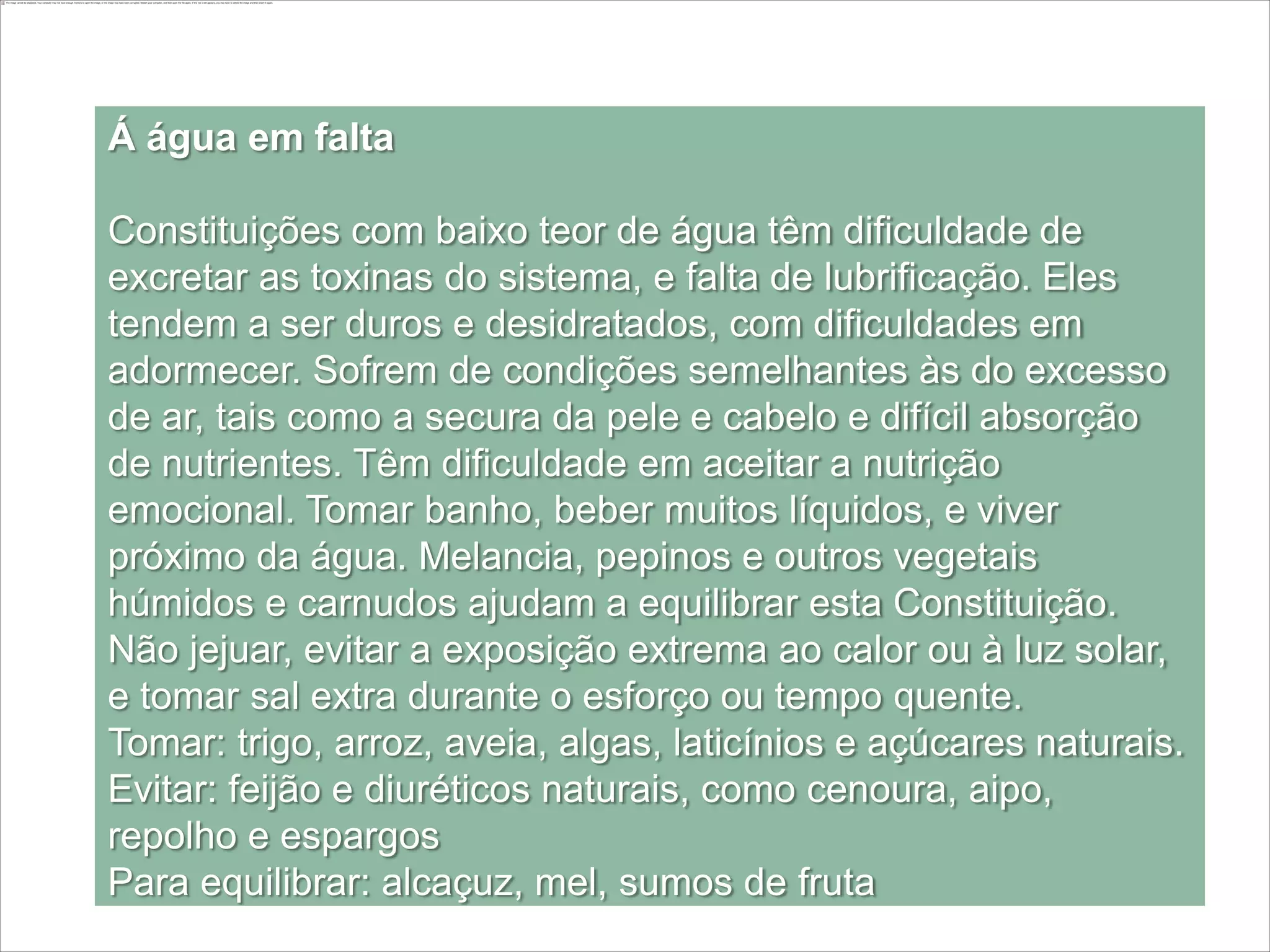 Á água em falta

Constituições com baixo teor de água têm dificuldade de
excretar as toxinas do sistema, e falta de lubrificação. Eles
tendem a ser duros e desidratados, com dificuldades em
adormecer. Sofrem de condições semelhantes às do excesso
de ar, tais como a secura da pele e cabelo e difícil absorção
de nutrientes. Têm dificuldade em aceitar a nutrição
emocional. Tomar banho, beber muitos líquidos, e viver
próximo da água. Melancia, pepinos e outros vegetais
húmidos e carnudos ajudam a equilibrar esta Constituição.
Não jejuar, evitar a exposição extrema ao calor ou à luz solar,
e tomar sal extra durante o esforço ou tempo quente.
Tomar: trigo, arroz, aveia, algas, laticínios e açúcares naturais.
Evitar: feijão e diuréticos naturais, como cenoura, aipo,
repolho e espargos
Para equilibrar: alcaçuz, mel, sumos de fruta
 