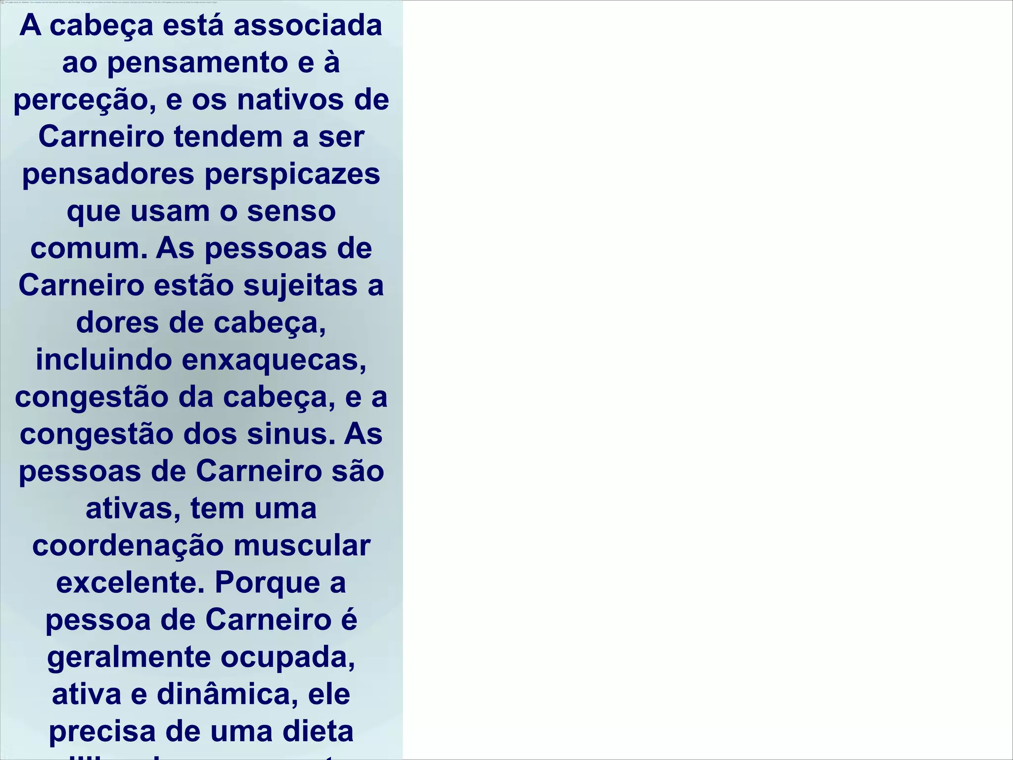 A cabeça está associada
   ao pensamento e à
perceção, e os nativos de
 Carneiro tendem a ser
pensadores perspicazes
    que usam o senso
 comum. As pessoas de
Carneiro estão sujeitas a
     dores de cabeça,
 incluindo enxaquecas,
congestão da cabeça, e a
congestão dos sinus. As
pessoas de Carneiro são
      ativas, tem uma
 coordenação muscular
   excelente. Porque a
  pessoa de Carneiro é
  geralmente ocupada,
  ativa e dinâmica, ele
  precisa de uma dieta
 