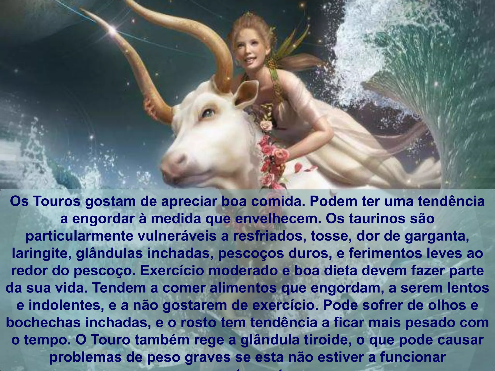 Os Touros gostam de apreciar boa comida. Podem ter uma tendência
         a engordar à medida que envelhecem. Os taurinos são
   particularmente vulneráveis ​a resfriados, tosse, dor de garganta,
 laringite, glândulas inchadas, pescoços duros, e ferimentos leves ao
 redor do pescoço. Exercício moderado e boa dieta devem fazer parte
da sua vida. Tendem a comer alimentos que engordam, a serem lentos
  e indolentes, e a não gostarem de exercício. Pode sofrer de olhos e
bochechas inchadas, e o rosto tem tendência a ficar mais pesado com
 o tempo. O Touro também rege a glândula tiroide, o que pode causar
       problemas de peso graves se esta não estiver a funcionar
 