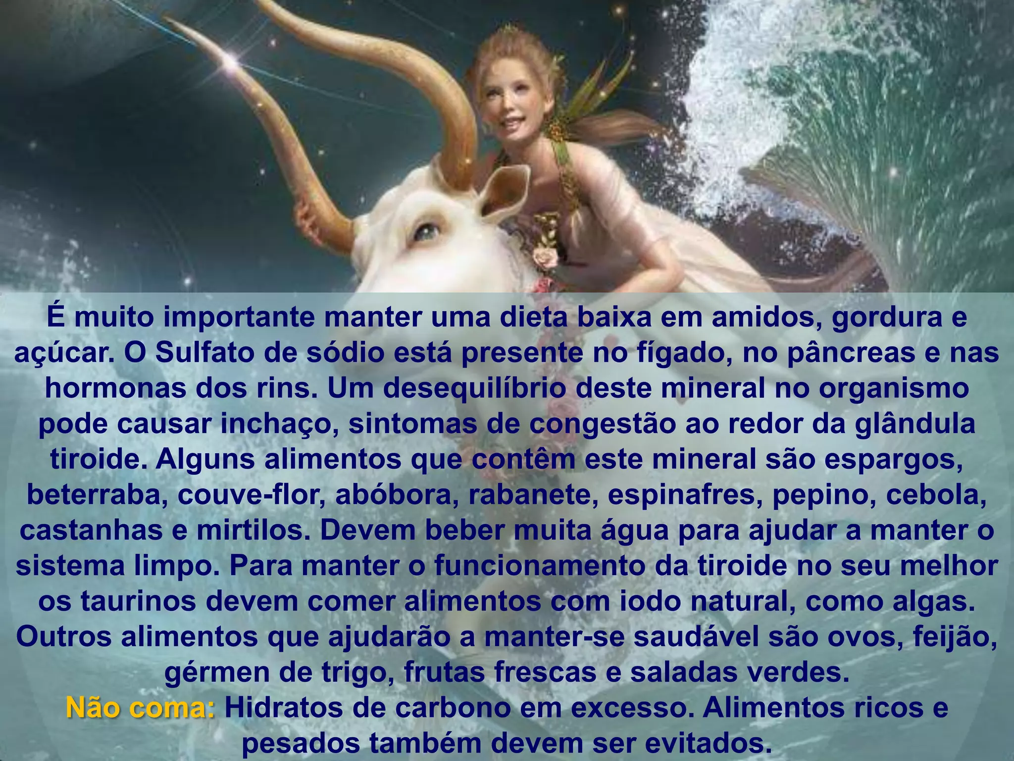 É muito importante manter uma dieta baixa em amidos, gordura e
açúcar. O Sulfato de sódio está presente no fígado, no pâncreas e nas
  hormonas dos rins. Um desequilíbrio deste mineral no organismo
  pode causar inchaço, sintomas de congestão ao redor da glândula
   tiroide. Alguns alimentos que contêm este mineral são espargos,
 beterraba, couve-flor, abóbora, rabanete, espinafres, pepino, cebola,
castanhas e mirtilos. Devem beber muita água para ajudar a manter o
sistema limpo. Para manter o funcionamento da tiroide no seu melhor
  os taurinos devem comer alimentos com iodo natural, como algas.
Outros alimentos que ajudarão a manter-se saudável são ovos, feijão,
            gérmen de trigo, frutas frescas e saladas verdes.
     Não coma: Hidratos de carbono em excesso. Alimentos ricos e
                 pesados também devem ser evitados.
 