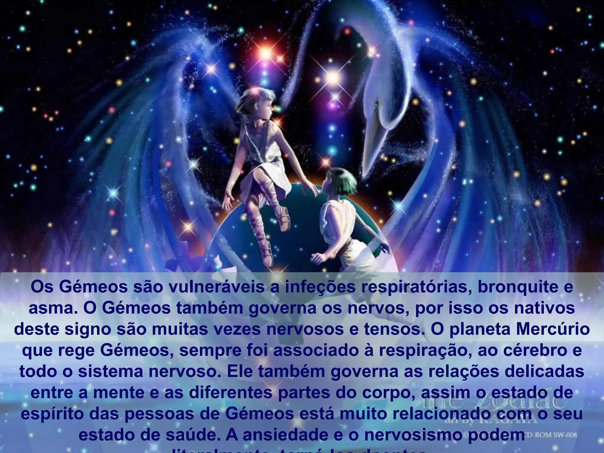Os Gémeos são vulneráveis ​a infeções respiratórias, bronquite e
  asma. O Gémeos também governa os nervos, por isso os nativos
deste signo são muitas vezes nervosos e tensos. O planeta Mercúrio
 que rege Gémeos, sempre foi associado à respiração, ao cérebro e
 todo o sistema nervoso. Ele também governa as relações delicadas
   entre a mente e as diferentes partes do corpo, assim o estado de
 espírito das pessoas de Gémeos está muito relacionado com o seu
         estado de saúde. A ansiedade e o nervosismo podem
 