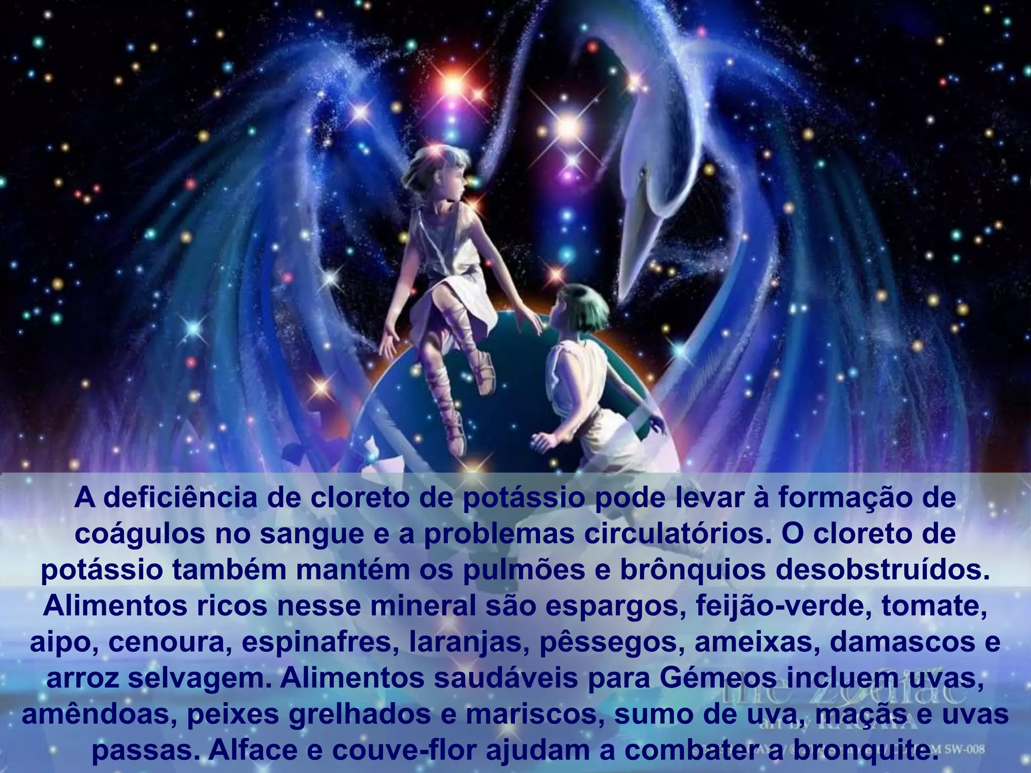 A deficiência de cloreto de potássio pode levar à formação de
   coágulos no sangue e a problemas circulatórios. O cloreto de
 potássio também mantém os pulmões e brônquios desobstruídos.
 Alimentos ricos nesse mineral são espargos, feijão-verde, tomate,
aipo, cenoura, espinafres, laranjas, pêssegos, ameixas, damascos e
 arroz selvagem. Alimentos saudáveis para Gémeos incluem uvas,
amêndoas, peixes grelhados e mariscos, sumo de uva, maçãs e uvas
    passas. Alface e couve-flor ajudam a combater a bronquite.
 