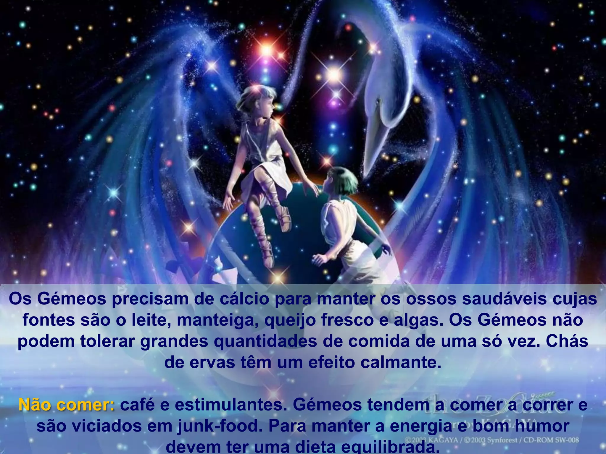 Os Gémeos precisam de cálcio para manter os ossos saudáveis​​ cujas
 fontes são o leite, manteiga, queijo fresco e algas. Os Gémeos não
 podem tolerar grandes quantidades de comida de uma só vez. Chás
                   de ervas têm um efeito calmante.

 Não comer: café e estimulantes. Gémeos tendem a comer a correr e
   são viciados em junk-food. Para manter a energia e bom humor
                  devem ter uma dieta equilibrada.
 