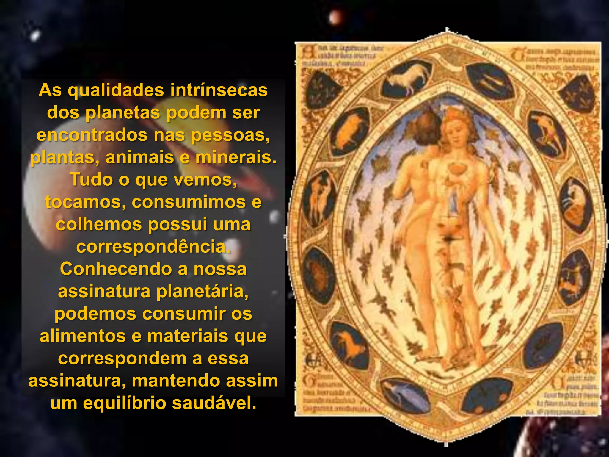 As qualidades intrínsecas
  dos planetas podem ser
 encontrados nas pessoas,
plantas, animais e minerais.
     Tudo o que vemos,
  tocamos, consumimos e
    colhemos possui uma
      correspondência.
    Conhecendo a nossa
    assinatura planetária,
   podemos consumir os
 alimentos e materiais que
    correspondem a essa
assinatura, mantendo assim
   um equilíbrio saudável.
 