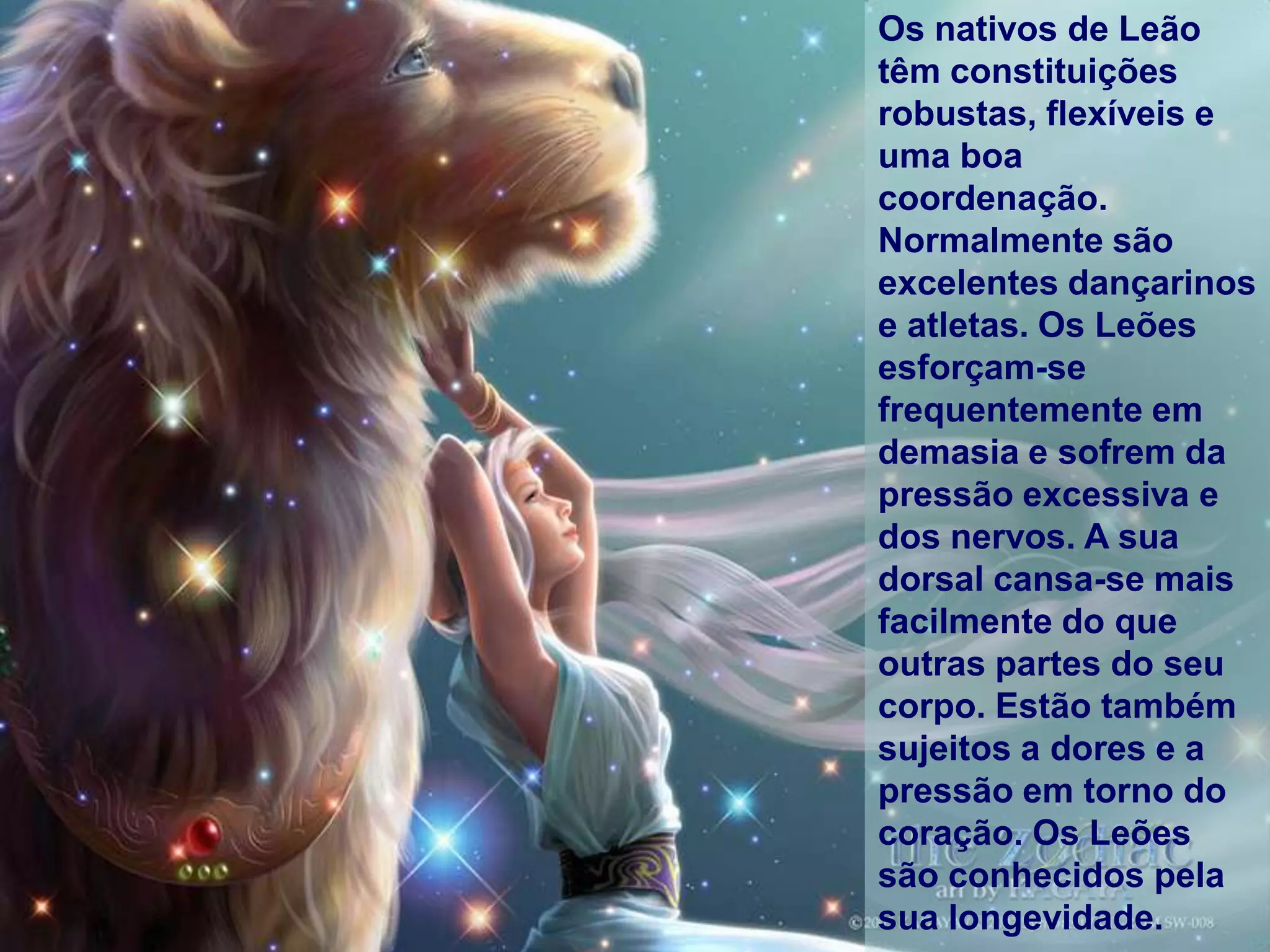 Os nativos de Leão
têm constituições
robustas, flexíveis e
uma boa
coordenação.
Normalmente são
excelentes dançarinos
e atletas. Os Leões
esforçam-se
frequentemente em
demasia e sofrem da
pressão excessiva e
dos nervos. A sua
dorsal cansa-se mais
facilmente do que
outras partes do seu
corpo. Estão também
sujeitos a dores e a
pressão em torno do
coração. Os Leões
são conhecidos pela
sua longevidade.
 