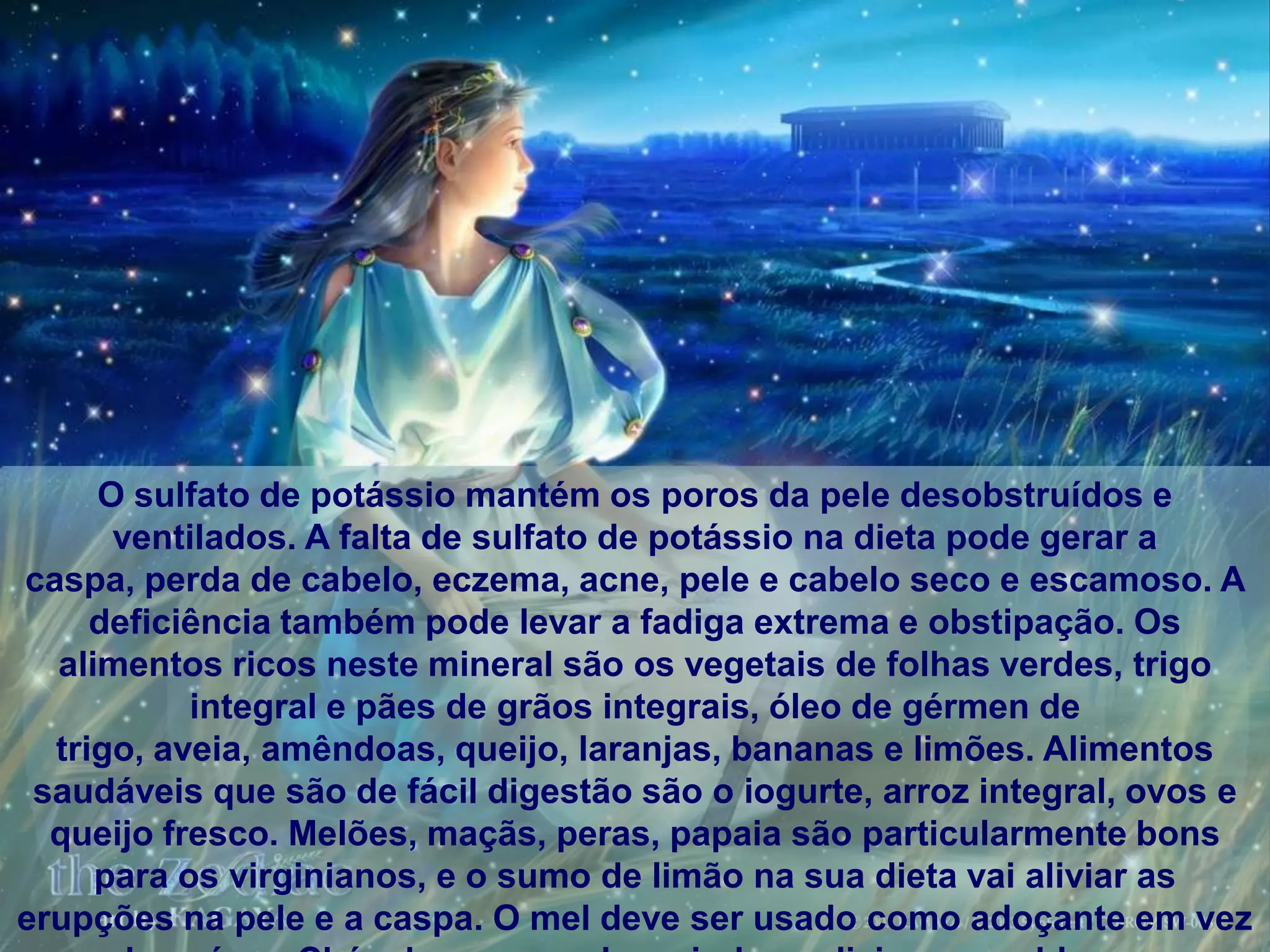 O sulfato de potássio mantém os poros da pele desobstruídos e
      ventilados. A falta de sulfato de potássio na dieta pode gerar a
caspa, perda de cabelo, eczema, acne, pele e cabelo seco e escamoso. A
     deficiência também pode levar a fadiga extrema e obstipação. Os
  alimentos ricos neste mineral são os vegetais de folhas verdes, trigo
           integral e pães de grãos integrais, óleo de gérmen de
  trigo, aveia, amêndoas, queijo, laranjas, bananas e limões. Alimentos
 saudáveis ​que são de fácil digestão são o iogurte, arroz integral, ovos e
  queijo fresco. Melões, maçãs, peras, papaia são particularmente bons
     para os virginianos, e o sumo de limão na sua dieta vai aliviar as
erupções na pele e a caspa. O mel deve ser usado como adoçante em vez
 