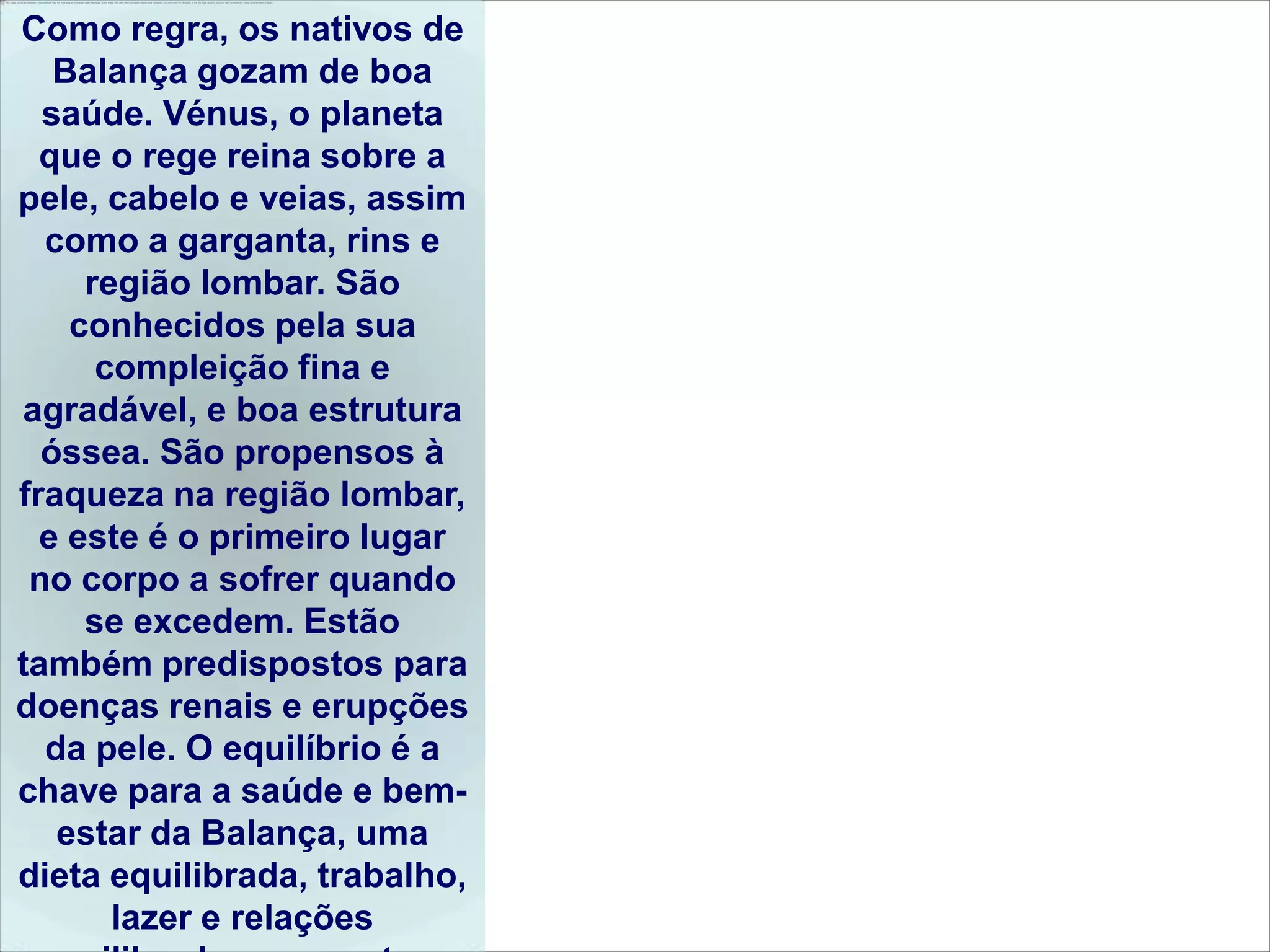 Como regra, os nativos de
   Balança gozam de boa
  saúde. Vénus, o planeta
  que o rege reina sobre a
pele, cabelo e veias, assim
  como a garganta, rins e
     região lombar. São
    conhecidos pela sua
      compleição fina e
agradável, ​e boa estrutura
  óssea. São propensos à
fraqueza na região lombar,
  e este é o primeiro lugar
 no corpo a sofrer quando
     se excedem. Estão
também predispostos para
doenças renais e erupções
  da pele. O equilíbrio é a
chave para a saúde e bem-
   estar da Balança, uma
dieta equilibrada, trabalho,
       lazer e relações
 