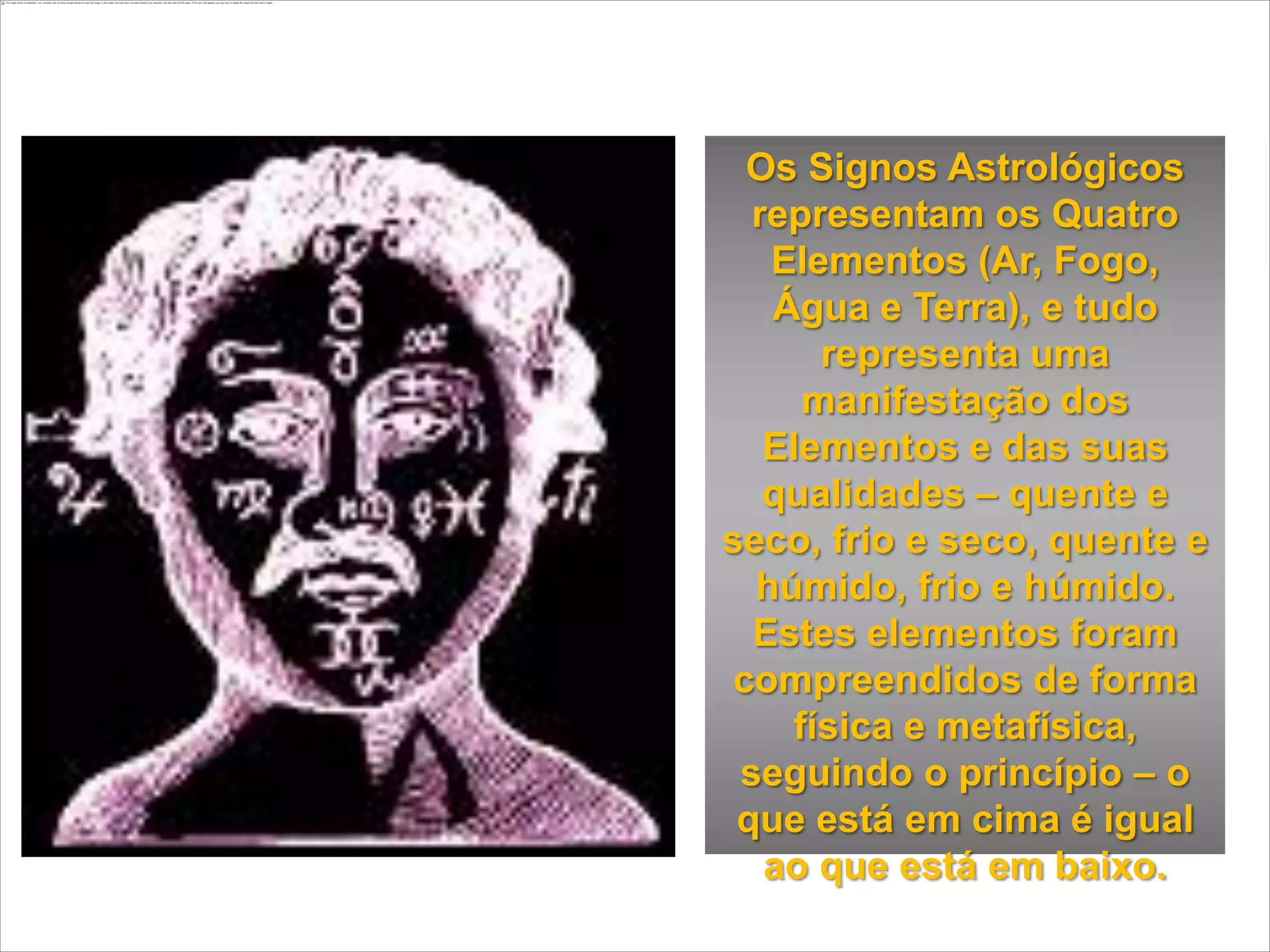 Os Signos Astrológicos
  representam os Quatro
   Elementos (Ar, Fogo,
   Água e Terra), e tudo
       representa uma
      manifestação dos
   Elementos e das suas
   qualidades – quente e
seco, frio e seco, quente e
  húmido, frio e húmido.
  Estes elementos foram
 compreendidos de forma
     física e metafísica,
 seguindo o princípio – o
 que está em cima é igual
   ao que está em baixo.
 