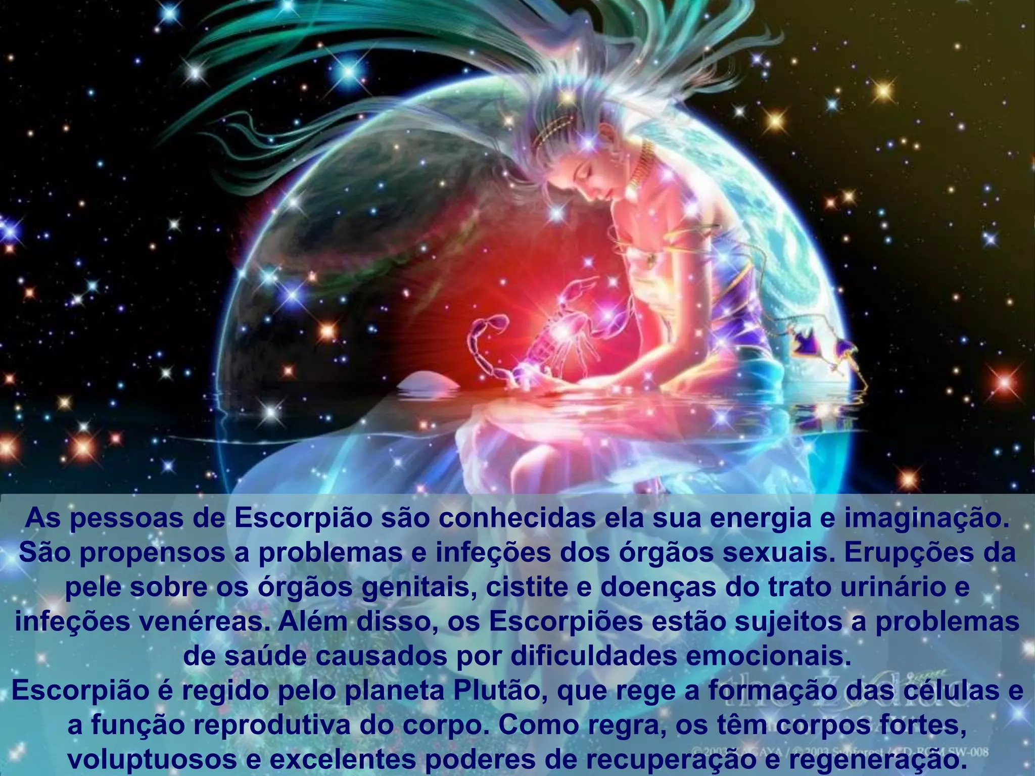 As pessoas de Escorpião são conhecidas ela sua energia e imaginação.
 São propensos a problemas e infeções dos órgãos sexuais. Erupções da
    pele sobre os órgãos genitais, cistite e doenças do trato urinário e
infeções venéreas. Além disso, os Escorpiões estão sujeitos a problemas
            de saúde causados por dificuldades emocionais.
Escorpião é regido pelo planeta Plutão, que rege a formação das células e
    a função reprodutiva do corpo. Como regra, os têm corpos fortes,
    voluptuosos e excelentes poderes de recuperação e regeneração.
 